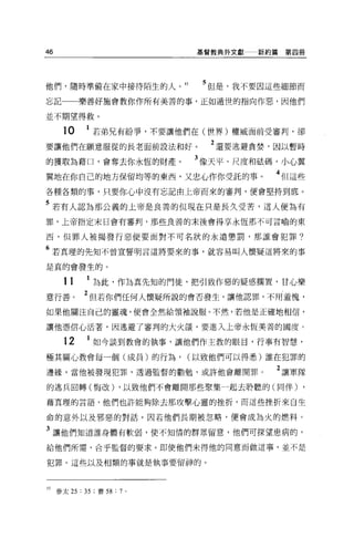 46                             基督教典外文獻   新約篇第四冊




他們，隨時準備在家中接待陌生的人。 15           5 但是，我不要因這些細節而
忘記        樂善好施會教你作所有美善的事，正如遁世的指向作惡，因他們

並不期望得救 O

     10     1 若弟兄有紛爭，不要讓他們在(世界)權威面前受審判，卻
要讓他們在願意服從的長老面前設法和好。              2 還要逃避貪婪，因以暫時
的獲取為藉口，會奪去你永恆的財產。             3 像天平、尺度和怯碼，小心翼
翼地在你自己的地方保留均等的東西，又忠心作你受託的事。                4 但這些
各種各類的事，只要你心中沒有忘記由上帝而來的審判，便會堅持到底 O

5 若有人認為那公義的上帝是良善的但現在只是長久受苦，這人便為有
罪，上帝指定末日會有審判，那些良善的末後會得享永恆那不可言喻的東


西，但罪人被揭發行惡便要面對不可名狀的永遠懲罰，那誰會犯罪?

6 若真理的先知不曾宣誓明言這將要來的事，就容易叫人懷疑這將來的事
是真的會發生的。

     11     1   ~此，作為真先知的門徒，把引致作惡的疑惑擱置，甘心樂
意行善。       2{旦若你們任何人懷疑所說的會否發生，讓他認罪，不用羞愧，
如果他關注自己的靈魂，便會全然給領袖說服。不然，若他是正確地相信，

讓他憑信心活著，因逃避了審判的大火燄，要進入上帝永恆美善的國度。

     12     1 如今談到教會的執事，讓他們作主敦的眼目，行事有智慧，
極其關心教會每一個(成員)的行為，             (以致他們可以得悉)誰在犯罪的

邊緣，當他被發現犯罪，透過監督的勸勉，或許他會離開罪。                2 讓軍隊
的逃兵回轉(悔改) ，以致他們不會離開那些聚集一起去聆聽的(同伴)              ,
藉真理的言語，他們也許能夠除去那攻擊心靈的挫折，而這些挫折來自生

命的意外以及邪惡的對話。因若他們長期被忽略，便會成為火的燃料。

3 讓他們知道誰身體有軟弱，使不知情的群眾留意，他們可探望患病的，
給他們所需，合乎監督的要求。即使他們未得他的同意而做這事，並不是

犯罪。這些以及相類的事就是執事要留神的。



15 參太 25 : 35 ;賽 58 : 7   0
 