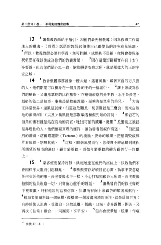 第二部分:卷一革利兔的傳奇故事                          47



     13     1 讓教義教師給予指引，因他們最先被教導;因為教導工作關
注人的靈魂。(救恩)話語的教師必須使自己跟學員的許多意見協調 O

2 所以，教義教師必須有學養，無可指摘，成熟和不畏縮，你將會發現革
利免要在我以後成為你們的教義教師。          3 困在這簡短篇幅實在有(太)
多要說。但若你們是心思一致，便能得著安息之所，就是那偉大的王的平

安之城。

     14     1 教會整體事務就像一艘大船，遇著風暴，載著來自四方八面
的人，他們期望可以棲身在一個良善的王的一個城中。           2 讓上帝成為你
們的船長，又讓那掌舵的比作基督，在船頭視察的是主教，水手是長老，

划船的監土是執事，事務長是教義教師，而乘客是眾多的弟兄            3 大海
汪洋是世界，逆風是試煉，但逼迫危難及一切苦難就是三疊浪，而來自陸

地的滾滾河川(以及)、暴風就是那欺騙者和假先知的言詞           4 那岩石的
海角和礁石就是站在高地的判官，吐出可怕的威嚇，淺灘 18 及蠻荒之地就

是非理性的人，他們懷疑真理的應許，讓偽善者被視作海盜。           5 但把猛
烈的漩渦，塔爾塔羅斯 (Tartarus) 的漩渦，要命的破壞，把船搗毀成碎

片看成罪，別無其他。          6 這樣，順著風勢而行，你便會不經危難到達你
所期望的城市的港口，禱告要垂聽。而如今蒙垂聽的禱告跟善行一同獻

上。

     15     1 乘客便要保持冷靜，鎮定地坐在他們的座位上，以致他們不
會因秩序大亂而引起騷亂           2 事務長要存好帳目在心里。執事不要忽略
任何交託他的事。長老要像水手一樣，小心打點照顧各人所需 O 而主教像

船頭的監員視察一切，只會留心舵手的說話。          3 讓基督我們的救主像舵
手被愛戴，只有他說的話被信靠。但讓所有向上帝禱告的順著風航行。

4 航海者要預料每一個危難，像橫渡一個波濤洶湧的汪洋，就是這個世界;
有時候使人沮喪、受逼迫、分散流離、飢餓，口渴、赤身露體、困苦、又

再次(往常)聯合，一同團契，享平安           5 但亦會受暈船、眩暈、作嘔


18 參徒 27 : 41   0
 