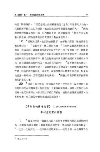 第二部分:卷一           草利兔的傳奇故事                              49



的話，將要得救。            3 但若任何人仍然跟那些他(主教)所憎惡的人為友，
又跟他所不願交往的人傾談，他自己就是其中要破壞教會的人。                          4 因為
即使他的身軀是和你一起，但內稟卻不是，他是敵擋你                      22 比外在可見的

敵人更危險，因為他藉表面的友誼來分散在襄面的人。

     19     1 當他說這話，他公開給我按手，在所有人面前，強使我坐在
他的座椅上。             2 當我坐下，他立刻對我說[""在來到這里我所有的弟兄
面前，我請求你，當我離開所指定的現世生活，你不要遲延，把一個概要

送給主的弟兄雅各，內容包括自你年青時期到現在的思想反省，以及由開

始至現在你怎樣與我作伴，聽我在每個城市所宣講的說話和(所看的)行

為;而在最後陳述我的死因，如之前我所說的。                   3 這不會叫他太傷心，
因他知道我已盡力地完成了一切我所需要忍受的苦楚，而他便得蒼最大的

安慰，因他知道在我以後，再沒有一個無學識的人被委託作教師，對生命

的言語一無所知，又不認識教會的法規。                4 因騙人的教訓破壞那些要聆
聽的群眾的心靈。

    20      1 因此，我主雅各，當他說這些話，我便答允，沒有遲延，如
所吩咐的把在每個城市(他所說的)大量演辭匯集成一摘要，這些已為你

而寫，他又以書寄出，所以用以下題目寄給你:彼得的旅避演說摘要，由

革利免著。現在我按吩咐開始講述這個故事。




           〈革利免的傳奇故事}        (The Clement Romance )

                        革利兔的靈性發展



     1      1 我革利免是一個羅馬市民，即使年青時期也能追求謹慎的行
為，而期間由童年開始，憂慮壓抑我的慾望，帶給我許多苦痛和艱辛。

2 一次又一次臨到我一一我不能說從那稟來                 死的念頭。在我離開今生


22 參太 22 : 30 。
 