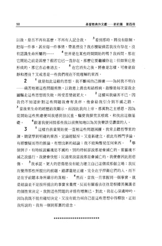 50                              基督教典外文獻    新約篇第四冊




以後，是否不再有甚麼，不再有人記念我                  3 看到那時，將沒有限制，

把每一件事，甚至每一件事情，帶進潭沒?我亦懷疑倘若我沒有存在，沒

有認識生命所屬的            4 世界是在某些時間開始的嗎?我再問。那在
它開始之前是甚麼?假若它已一直存在，那麼它要繼續存在;但如果它是

形成的，那它亦必會過去。            5 在它消失之後，將會是怎樣，可會是寂
靜和煙沒?又或者是一些我們現在不能理解的東西。

     2    1 就是如此這般的思想，我不斷叫自己掛慮             為何我不明白
     痛苦地被這些問題煎熬，以致患上貧血和結核病。最慘是每次當我企

圖驅走這些思想而失敗，所受苦楚就更大。                  2 這樣叫我痛苦不己，因
我仍不知道針對這些問題我會有良伴，他會給我引介到不滅之路。

3 當後來生命的經歷給我顯示，而因此我向上帝，那萬物之主感恩。因為
從開始這些焦慮便叫我感到很沉重，驅使我探究其根底，不日找出這個基

礎        4 跟著我便同情那些我以前無奈o 地以為其快樂該受讚賞的人。
     3    1 這樣自孩童開始便一直被這些問題困擾，我常去聽哲學家的

課，期望學到明確的東西。定論經駁斥，又重新建立，彼此有搏鬥爭論，

有經懷疑而得的推論，有想出新的結論;我不能夠瞥見任何東西。                  2舉
個例子，有時候說靈魂是不滅的，別的時候卻說那是會滅亡的。當靈魂不

滅之說盛行，我便會快慰;反過來說當說那是會滅亡的，我便會因此而悲

傷。       3 我承認，更大的悲傷是沒有能力建立自己這個或那個立場;我反
而覺得那些所提出的前題，錯謬還是正確，完全在乎捍衛它們的人，而不

是在乎前題本身所顯示的真相。            4 然而，當我一旦掌握到一個事實，就
是結論並不是按所提出的事實來量度，反而有關看法往往是根據其擁護者

的個性來決定，我對這些問題的矛盾有增無已。對此，我在心深處呻吟 o

因為我既不能有確切決定，又沒有能力叫自己從這些思想中得釋放，正如

我所說的，我有一個到那裹的意念。



                ************************
 