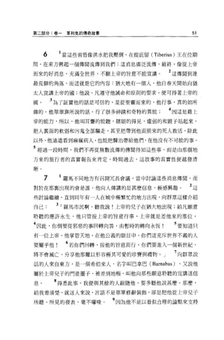 第二部分:卷一     草利兔的傳奇故事                       51



     6    1 當這些省悟像洪水把我壓倒，在提庇留 (Tiberius) 王在位期
間，在東方興起一個傳聞流傳到我們:這消息廣泛流傳，最終，像從上帝

而來的好消息，充滿全世界，不顧上帝的旨意不能宣講。            2 這傳聞到達
最荒僻的角落，而這就是它的內容:猶大地有一個人，他自春天開始向猶

太人宣講上帝的國;他說，凡遵守他誡命和原則的要求，便可得著上帝的

圓。       3 為了証實他的話是可信的，是從聖靈而來的，他行事，真的如所
傳的，他單單靠所說的話，行了很多神蹟和奇特的異能             4 因這是藉上
帝的能力，所以，他叫耳聾的能聽，轄眼的得見，虛弱的和跛于站起來，

把人稟面的軟弱和污鬼全部驅走，甚至把帶到他面前來的死人救活，除此

以外，他遠遠看到痲瘋病人，也能把醫治帶給他們，在他沒有不可能的事 O

5 經過一段時間，我們不再從無數流傳的傳聞得知這些事，而是由那個地
方來的旅行者的真實報告來肯定，時間過去，這故事的真實性便越發清

晰。

     7    1 羅馬不同地方有召開冗長會議，當中討論這些消息傳間，而

對於在那稟出現的會是誰，他向人傳講的是甚麼信息，極感興趣。              2這
些討論繼續，直到同年有一人在城中極繁忙的地方出現，向群眾這樣介紹

自己        3 r 羅馬市民啊，聽我說!上帝的兒子在猶大地出現;給凡願意
聆聽的應許永生，他只管按上帝的旨意行事，上帝就是差他來的那位。

4 因此，你倒要從邪惡的事回轉向善，由暫時的轉向永恆             5 要知道只

有一位上帝，他掌管天地，在他公義的眼目中，你們這充斥世界不義的人

要屬乎他        6 若你們回轉，按他的旨意而行，你們要進入一個新世紀，
將不會滅亡，分享他那難以形容極其可愛的珍寶與禮物。」             7 向群眾說
話的人來自東方，是一個希伯來人，名字叫巴拿巴( Barnabas)       ，又說他

屬於上帝兒子的門徒圈于，被差到地極，叫他向那些願意聆聽的宣講這信

息。       8 得悉此事，我便與其餘的人跟隨他，要多聽他說甚麼。那麼，
給我看清楚，就這人來說，言語不是單單修辭裝飾，卻是把他從上帝兒子

所聽、所見的發表，毫不囉唆          9 因為他不是以看似合理的論點來支持
 