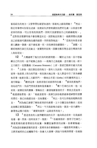 54                       基督教典外文獻    新約篇第四冊




看看祖先的地方，又要學習你期望知道的，那就馬上跟我開船            4 然而，
假若有事情叫你留在這里，我便給你詳情來識別我們的住處，以致當你樂

意來的時後，可以容易找到我們。因明天我便要按自己的路線起程。」

5 這對我清楚講明他不會改變這決定，我陪他走到港口，他頗清楚向我講
述之前提過可識別他住處的細節。同時我對他說            6 ，.若我沒有要求債
務人繳納一筆錢，就不會延遲一刻，但我會很快跟隨你。」            7 說罷，又
親切地將巴拿巴交託船主，便憂愁的回來，因實在極其想念這位尊貴的客

人和好朋友。
     12   1 大概處理了拖欠於我的財務問題一一一關於這方面，因不想偏
離自己的目的，故不能操之過急一一我幾天之後起航，直往猶大地，經十

五天航行，在凱撒港 (Caesarea Stratonis) 上岸，那是巴勒斯坦最大的城

市。    2 上岸後，我打探住宿的地方，那些人告訴我，叫我知道有某一個
彼得，他是那λ 得力的門徒，曾在猶大地出現，在人群當中行了很多神蹟

和奇事，他要在第二天跟西門，一個來自古夏( Gittha) 村的撒瑪利亞人，

進行辯論。      3 聽到這事，我要求指引到彼得的住處。     4 當我找著他們，
我站在門外，告訴門房我是誰和從那襄來。         5 啊!巴拿巴出來，他一見
到我，便倒在我的懷裹，喜極而泣。跟著他握著我的手，帶我去見彼得。

6 他遠遠指著他，說，.他就是彼得，我曾告訴你他是最參透神聖的智慧
的那位。我已向他提及你，沒有遲延。        7 所以，你可以待他如相熟的朋
友。    8 因為他已清楚了解你那美好的素質，又十分關注你的動向;而因
此他極之期望認識你。      9 所以，今天我給他介紹你，就是一份大禮物。
跟著他這樣介紹我，.親愛的彼得，這就是革利免! J

     13   1 當這善良的人彼得聽到我的名字，他向我走前來，在我面前
站著一會;然後，招呼我坐下，他說        2 ，.你做得很好，接待了巴拿巴，
將那真理的使者帶到你的家裹，無懼狂暴群眾的凶險。你會被賜福。

3 因為當你接納真理的使者，真理本身亦會接納你，一個旅客和異鄉人，
又將其城邦的公民權賜予你。你會大大喜槳，因如今你稍得厚愛，你被指
 