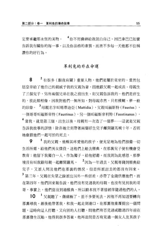 第二部分:卷一   革利兔的傳奇故事                                  55



定要承繼那永恆的美物。         4 你不用費神給我剖白自己。因巴拿巴己如實
告訴我有關你的每一事，以及你品格的素質，而差不多每一天他都不住稱

讚你的好行為。



                  革利免的外在命運



  8    2 有很多(跟我有關)重要人物，他們是屬於皇室的。當然包
括皇帝給了他自己的親戚予我的父親為妻，因他跟父親一起成長。母親生

了三個兒子，另外兩個兄弟在我之前出生。如父親告訴我的，他們是否生

的，彼此頗相像。因我對他們一無所知，對母親亦然，只有模糊、夢一般

的印象。   3 母親名字叫瑪蒂迪亞( Mattidia) ，父親叫福斯特 (Faustus) ,
一個哥哥叫福斯帝特(     Faustinus)   ，另一個叫福斯帝利特 (Faustinanus) 。

4 當我，就是第三個，出生以後，母親有一次造了一個夢一一一這就是父親
告訴我故事的詳情:除非她立刻帶著兩個哥生兒子離開羅馬城十年，否則

她會跟他們一起可怕的死去。

  9    1 我的父親，他極其疼愛他的孩子，便充足地為他們預備一切
生活所需，給他們男女僕役，送他們上船去雅典，在那襄兒子便有機會受

教育;他留下我獨自一人，作為獨子，給他慰藉。而我則為此感恩，那夢

境沒有叫我跟母親一起離開羅馬。               2 因為一年過去，父親寄錢到雅典給
兒子，又派人問及他們在那襄的情況。但是所派出去的都沒有回來。

3 第三年，父親在失望之餘派出另外一些信差，亦帶了金錢供應、他們，而
在第四年，他們回來報告說，他們沒有見過我的母親，也沒有見到我的哥

哥，事實上，他們從沒到過雅典，所以跟本找不著曾經伴隨過他們的人。

  10   1 父親聽了，傷痛極了，差不多要死去，因他不再知道要轉向
那稟尋找。最後他帶著我，和我一起走到港口。在那稟他重覆提出一個問

題，這時向這人打聽，又向別的人打聽，問他們有否見過或聽過四年前在

那襄發生沉船。他得到很多答案。他再追問是否有見過一個女人及其孩子
 