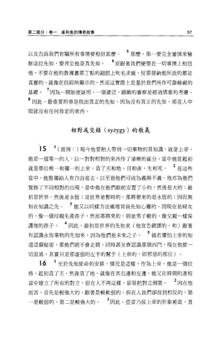 第二部分:卷一        革利兔的傳奇故事                    57



以及告訴我們有關所有事情要相信甚麼。            5 那麼，第一要完全審慎來檢
察這位先知，要肯定他是真先知。            6 而跟著我們便要在一切事情上相信
他，不要在他的教導稟那丁點的細節上吹毛求疵，反要接納他所說的都是

真實的，就像在信仰所顯示的，然而這實際上是基於我們所作可靠檢視的

基礎        7 因為一開始便証明，一個廣泛、細緻的審察是經過慎重的考慮。
8 因此，最重要的事是找出真正的先知，因為沒有真正的先知，那在人中
間就沒有任何肯定的東西。




                 相對或交錯( syzygy) 的教義



     15    1   (彼得: )現今他要把人帶到一切事物的真知識，就是上帝，
他是一個單一的人，以一對對相對的東西作了清晰的區分，當中他從起初

就是那位唯一和獨一的上帝，造了天和地，日和夜，生和死。            2 在這些
當中，他惟獨給人有自由意志，以至致他們可成為義與不義。他亦為他們

置換了不同相對的出現，當中他在他們眼前安置了小的，然後是大的;最

初是世界，然後是永恆;這世界是暫時的，那將要來的是永恆的;因而無

知在知識之先。          3 他又以同樣方法處理背負先知心靈的 O 因現在是婦女
的，像一個母親生產孩子，然而那將來的，則是男子般的，像父親一樣保

護他的孩子           4 因此，最初是世界的先知來(他宣告錯謬的，和)跟著
有認識永恆事物的先知來，因為他們是末來之子。            5 倘若懼怕上帝的知
道這個秘密，那他們絕不會走錯，同時甚至會認識那個西門，現在他便一

切混淆，其實只是那虛弱的在于的幫手(上帝的，即邪惡的那位)。

     16    1 至於先知使命的安排，情況是這樣。作為上帝，他是一個位
格，起初造了天，然後造了地，就像在其右邊和左邊，他又在時間的進程

當中建立了所有的對立。但在人不再這樣，卻是把對立倒置。             2 困在他
而言，首先是較強大的，跟著是較軟弱的，但在人我們卻找到相反的，第

一是較弱的，第二是較強大的。            3 因此，亞當乃按上帝的形象被造，直
 