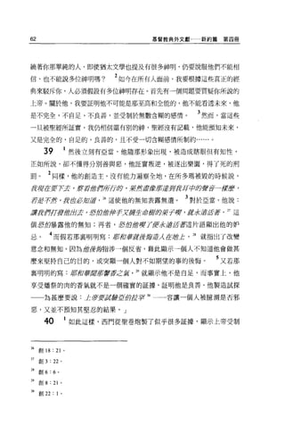 62                                       基督教典外文獻一新約篇第四冊




繞著你那單純的人，即使猶太文學也提及有很多神明，仍要說服他們不能相

信、也不能說多位神明嗎?                       2 如今在所有人面前，我要根據這些真正的經
典來駁斥你，人必須假設有多位神明存在。首先有一個問題要質疑你所說的

上帝 o 關於他，我要証明他不可能是那至高和全能的，他不能看透未來，他

是不完全，不自足，不良善，並受制於無數含糊的感情。                       3 然而，當這些
一旦被聖經所証實，我仍相信還有別的神，聖經沒有記載，他能預知未來，

又是完全的，自足的，良善的，且不受一切含糊感情所制約......。

       39                   然後立刻有亞當，他隨那形象出現，被造成瞎眼但有知性，

正如所說，卻不懂得分別善與惡，他証實叛逆，被逐出樂園，得了死的刑

罰。         2 同樣，他的創造主，沒有能力遍察全地，在所多瑪被毀的時候說，
身現在要7了去 'fftJf1當你呀5蹄，果然盡鑽且前還jPJfz耳cþft夕星空著一按摩，
若君子:絆 'te苗必知是言 26 這使他的無知表露無遺。                 3 對於亞當，他說:
譚身押'!JfJ!1當t白天，君的愈加于x將全乖獻身裝于虜，屁*還注膏2J這

個思的暴露他的無知;再者， ;軒的瘤研 71J!求還眉善于這片語顯出他的妒

忌。         4 而假若那嘉明明寫:府和華tfft鑽海道λ 在且會止          28 就指出了改變
意念和無知。因為是雷鋒海指涉一個反省，藉此顯示一個人不知道他會做甚

麼來堅持自己的目的，或突顯一個人對不如期望的事的後悔。                         5 又若那
襄明明的寫:都宿垂直百五百書穿一zj苔                   29 就顯示他不是自足，而事實上，他

享受矯祭的肉的香氣就不是一個確實的証據，証明他是良善。他製造試探

       為甚麼要說:止著要說辭亞加企事 30 一一容讓一個人被臆測是否邪

惡，又並不預知其堅忍的結果。」

       40               1 如此這樣，西門從聖卷炮製了似乎很多証據，顯示上帝受制



26   創 18 : 21          0




27   創 3   : 22     0




28   創 6:   6   0




29   創 8:   21      0




m 創 22 : 1          0
 