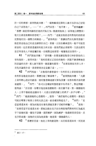 第二部分:卷一              革利兔的傳奇故事                                    63



於一切的情感。彼得對此回應                    r 一個無賴或犯罪的人會否容許自己冒犯

自己?回答我! J 一一「不， J 西門回答                        r 他不會。」   2 彼得繼續:
 「那麼，倘若那些歸咎於他的可恥行為，推讓到他身上，卻得他公開贊同，

他又怎會是敗壞和邪惡呢? J                    西門   r 這就是假設這些對他的指控是

反對他的另一個勢力所陳述。」                   3 彼得再說        r 那讓我們首先探究那個!
假若那是他自己的意念歸罪於自己，那麼，正如你剛承認的，他不可能是

邪惡的;但若那是透過別的能力所至致，那我們就必須要間，又設法探究

是否有某些人不曾從屬於他，而相對這些邪惡，唯獨他是良善的。」

       41           西門對此回應      r 很明顯，你要迴避從聖卷引伸針對你的上
帝的指控。」彼得再說                    r 我相信那正正是你所做的。因誰不會清晰地忠

於討論的次序，那人便不期待一個真實的探究。                           2 如果我要按次序入手，
首先討論那作者，很清楚我決定直截了當。 J .. ....

       42           2 西門再說    r 在聖卷的書卷當中，有些形容上帝是邪惡的，

有些形容他是良善的，那麼怎能了解真理?                       J     3 彼得對此回應       r 凡跟
上帝所精心設計的創造一致的聖卷陳述便可算為其實，而那些相矛盾的便

是虛假。」                4 西門    r 你可以怎樣証明聖經當中有矛盾? J 對這問題，
彼得說             r 於亞當，你聲言他是被造瞎眼的，但其實不是。對一個瞎眼的

人，上帝不會給他這個命令:只老分Jj!J書!fJ{I!JL即'!I!-j己，你有可虜。」 31

5 西門            r 他說過他的心是瞎的。」彼得           r 倘若他的心是瞎的，那他怎
可能在噢果子和得上帝的允許之前，給各樣活物起名?                            J   6 西門    r若
亞當看透未來，那為何他沒有事先猜疑其妻子受蛇的哄騙?                              J   7 彼得:
  「如果亞當不是看透未來，那他怎能在兒子出生時按他們將來的行為起名

字?因他叫第一個兒子該隱，意即嫉妒:因為嫉妒，他殺掉其弟亞伯，其

名字即哀傷，因他的父母為他哀傷，他是第一個被般的人。

       43            那麼若亞當，他是上帝的創造物，尚且能看透未來，何況是




31   創 2 : 17   0
 