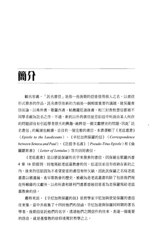 簡η

   顧名思義，-託名書信」是指一些後期的信徒借用前人之名，以書信

形式發表的作品。託名書信在新約方面是一個相當重要的議題，就保羅書

信而論，以弗所書、歌羅西書、帖撒羅尼迦後書，和三封教牧書信都被不


同學者視為託名之作。不過，新約以外的書信是否如信中所說由某人所作

的問題卻沒有引起學者很大的興趣，純粹是一個文獻歷史的問題，因此「託

名書信」的範圍也較廣，並沒有一個完整的書目。本書選輯了(老底嘉書)

(Epistle to the   Laodiceans)   、(辛尼加與保羅的信)      (Correspondence
between Seneca and Paul)   、〈託提多名書)   (Pseudo- Titus Epistle )和〈倫
圖羅斯書)      (Letter 01 Lentl山s)   等共四封書信。

    (老底嘉書〉是以使徒保羅的名字來發表的書信，因保羅在歌羅西書

4 章 16 節提到一封他寫給老底嘉教會的信，但這信並沒有收納在新約之

內，後來的信徒因為不希望使徒的書信有所欠缺，因此託保羅之名寫老底

嘉書以補遺漏。查早期教會的歷史，被視為是老底嘉書的除了包括我們現

在所輯錄的文獻外，以弗所書和排利門書都曾被信徒看為是保羅寫給老底

嘉教會的信。


    嚴格來說，         <辛尼加與保羅的信〉是哲學家辛尼加與使徒保羅的書信

往來集，當中共收集了十四封他們的信函。字尼加是與保羅同時期的著名

學者，後期信徒託他們的名字，透過他們之間信件的往來，表達一個重要

的信息，就是基督教的信仰凌駕於哲學之上。
 