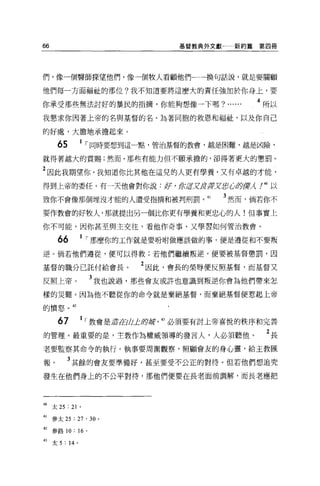 66                                  基督教典外文獻      新約篇第四冊




們，像一個醫師探望他們，像一個牧人看顧他們←一換句話說，就是要關顧

他們每一方面福祉的那位?我不知道要將這麼大的責任強加於你身上，要

你承受那些無法討好的暴民的指摘，你能夠想像一下嗎? ......                       4 所以
我懇求你囡著上帝的名與基督的名、站著同胞的救恩和福祉，以及你自己

的好處，大膽地承擔起來。

       65      1 ，同時要想到這一點，管治基督的教會，越是困難、越是凶險，

就得著越大的賞賜;然而，那些有能力但不願承擔的，卻得著更大的懲罰。

2 因此我期望你，我知道你比其他在這兒的人更有學養，又有卓越的才能，
得到上帝的委任，有一天他會對你說 :           /1l   ' 紙這疋反芽'JZ/i!];(~ 卸貨 尸。以
                                                        λ

致你不會像那個埋沒才能的人遭受指摘和被判刑罰。 41                    3 然而，倘若你不
要作教會的好牧人，那就提出另一個比你更有學養和更忠心的人!但事實上

你不可能，因你甚至與主交往，看他作奇事，又學習如何管治教會。

       66      1 ，那麼你的工作就是要吩咐做應該做的事，便是遵從和不要叛
逆。倘若他們遵從，便可以得救;若他們繼續叛逆，便要被基督懲罰，因

基督的職分已託付給會長。              2 因此，會長的榮辱便反照基督，而基督又
反照上帝。              3 我也說過，那些會友或許也意識到叛逆你會為他們帶來怎
樣的災難。因為他不聽從你的命令就是棄絕基督，而棄絕基督便惹起上帝

的憤怒。 42


       67      1 ，教會是丘吉tEtli止身撈 43 必須要有討上帝喜悅的秩序和完善
的管理。最重要的是，主教作為權威領導的發言人，人必須聽他。                            2長
老要監察其命令的執行。執事要周圍觀察，照顧會友的身心靈，給主教匯

報。          3 其餘的會友要準備好，甚至要受不公正的對待。但若他們想追究
發生在他們身上的不公平對待，那他們便要在長老面前調解，而長老應把




40   太 25 : 21 。

41   參太 25 : 27 ' 30 。

但參路 10: 16 。

的太 5 : 14 。
 