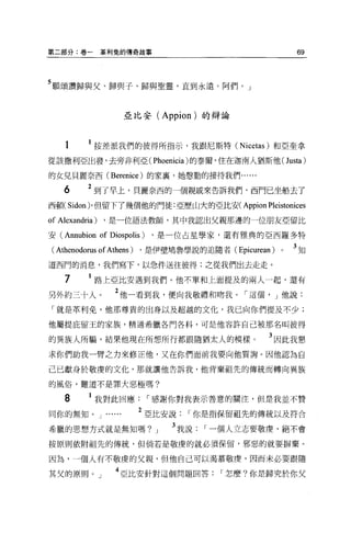 第二部分:卷一          革利兔的傳奇故事                                  69



5 願頌讚歸與父、歸與子、歸與聖靈，直到永遠。阿們。」


                           亞比安 (Appion) 的辯論



    1      1 按差派我們的彼得所指示，我跟尼斯特 (Nicetas) 和亞奎拿
從該撤利亞出發，去旁非利亞( Phoenicia )的泰爾，住在迦南人猶斯他 (Justa)

的女兒貝麗奈西 (Berenice) 的家囊，她態勤的接待我們......

    6      2 到了早上，貝麗奈西的一個親戚來告訴我們，西門已坐船去了
西頓( Sidon)' 但留下了幾個他的門徒:亞歷山大的亞比安( Appion Pleistonices

of Alexandria)   ，是一位語法教師，其中我認出父親那邊的一位朋友亞留比

安 (Annubion      of Diospolis ) ，是一位占星學家，還有雅典的亞西羅多特
 ( Athenodorus of Athens ) ，是伊壁鳩魯學說的追隨者( Epicurean )   0   3知
道西門的消息，我們寫下，以急件送往彼得:之從我們出去走走。

    7        路上亞比安遇到我們。他不單和上面提及的兩人一起，還有

另外約三十人。              2 他一看到我，便向我敬禮和吻我[""這個， J 他說:
 「就是革利免，他那尊貴的出身以及超越的文化，我已向你們提及不少;

他屬提庇留王的家族，精通希臘各門各科，可是他容許自己被那名叫彼得

的異族人所騙，結果他現在所想所行都跟隨猶太人的模樣。                        3 因此我懇
求你們助我一臂之力來修正他，又在你們面前我要向他質詢。因他認為自

己已獻身於敬虔的文化，那就讓他告訴我，他背棄祖先的傳統而轉向異族

的風俗，難道不是罪大惡極嗎?

    8      1 我對此回應[""感謝你對我表示善意的關注，但是我並不贊
同你的無知。 J          ......     2 亞比安說[""你是指保留祖先的傳統以及符合
希臘的思想方式就是無知嗎?                  J   3 我說[""一個人立志要敬虔，絕不會
按原則依附祖先的傳統，但倘若是敬虔的就必須保留，邪惡的就要辦棄。

因為，一個人有不敬虔的父親，但他自己可以渴慕敬慶，因而未必要跟隨

其父的原則。」              4 亞比安針對這個問題回答[""怎麼?你是歸究於你父
 