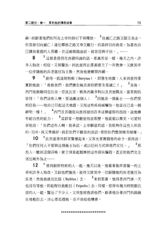 第二部分:卷一         輩利兔的傳奇故事                               73



禍，而跟著他們如何在上帝的指引下得釋放。                     2 往滅亡之路又闊又易走，
但直接引向滅亡;通往釋放之路又窄又難行，但最終引向救恩，為那些自

己擔負重擔的人預備。在這兩條路面前，就是信與不信。 J .

     8     3 這就是彼得在西頓所說的話。那襄亦是一樣，幾天之內，許
多人悔改、相信，又得醫治。因此彼得在那里建立了一所教會，又使其中

一位伴隨他的長老就任為主教。然後他便離開西頓。

     9         彼得一抵達班特斯 (Berytus) ，即發生地震;人來到彼得那
稟對他說           r 救救我們，我們實在極其害怕將要全部滅亡!          J   2 其後，
西門竟敢聯同亞比安、亞流比安、雅典西羅多特以及其他戰友，當眾對抗

彼得        r 你們這些人啊，要遠離這個人             3 因他是一個術士    你們要
相信我        他自己引起這次地震，又用這些疾病威嚇你，他當自己是一個

神明一樣!      J     4 西門及其隨從向彼得提出許多這額虛假的指控，說他擁
有超自然的能力。           5 當群眾一想聽彼得說甚麼，他就報以微笑，可愛坦
率地說        r 你們這些人啊，我承認，上帝願意的話，我能夠作這些人所說

的，另外，我又準備好，倘若你們不聽我的說話，要把你們整個城市傾覆。」

     10    1 此刻當那些群眾警覺起來，又答允要實踐他的命令，彼得說:
「你們任何人不要與這個術士為伍，或以任何方式與他們交往。」                         2那
些人一聽到這個召喚，便立刻拿起棍棒把這些傢伙驅趕，直至把他們完全

逐出城外為止﹒.....


     12        彼得跟班特斯的人一起，幾天以後，他藉著敬拜那獨一的上
帝叫許多人悔改，又給他們施洗，彼得又使其中一位跟隨他的長老就任為

長老，然後他就往比拔 (Byblus) 去。              2 來到那裹，他得悉西門連一天
也沒有等他，即起程往他自拉拉 (Tripolis) 去。同樣，彼得有幾天時間跟比

拔的人一起，醫治了不少人，又用聖經教訓他們 o 跟著他沿著西門的路線

往他耽拉去，決心要追趕他，而不是給他機會 O




                    ************************
 