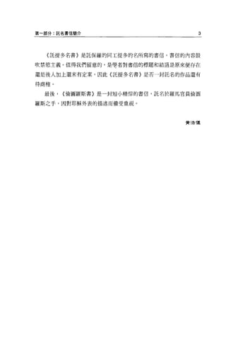 第一部分:託名書信簡介                        3



  〈託提多名書〉是託保羅的同工提多的名所寫的書信。書信的內容鼓

吹禁慾主義。值得我們留意的，是學者對書信的標題和結語是原來便存在

還是後人加上還未有定案，因此〈託提多名書〉是否一封託名的作品還有

待商榷。

  最後，   <倫圖羅斯書〉是一封短小精悍的書信，託名於羅馬官員倫圓

羅斯之于，因對耶穌外表的描述而備受重視。



                                黃清T義
 