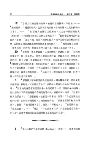 76                                           基督教典外文獻        新約篇第四冊




     19       1 當婦人在縷述她的故事，彼得的思緒恍愣，不能集中......
3 最終他問親愛的婦人，告訴我你的家庭，你的家鄉，以及你孩子的
名字!       J ......       4 但那婦人說她從以弗所來，丈夫是一個西西旦人
 (Sicilian)      同樣她又改換了三個兒子的名字。                        5 彼得相信她所說的是
真話，便說                r 真是可憐!我想，親愛的婦人，我今天能帶給你幢大的喜

樂，若你就是我從道聽途說熟悉她故事的那個人。」                                  6 她便這樣哀求他:
 「我懇求你，告訴我，使我知道世上還有那一個女人比我更不幸! J

     20       1 而彼得，他不會說謊，又因同情她，便講出真相                         r 在我的
同伴當中，有一個年輕人，他熱心參與宗教討論，是羅馬居民，他曾這樣

告訴我，除了父親，他還有兩個存生兄弟，而這兩個兄弟他從沒見過。

2 困按他父親所說的故事，他的母親造了一個夢，要她立刻攜同兩個再生
兒子往羅馬暫住一段時悶，不然她會遭到可怕的死亡;但是，自她跟兒子

離開該城，就沒法再找到她。                        3 她的丈夫，即說故事者的父親，出去找
她，而自此亦音訊渺然。」

     21         那個婦人留神聽著彼得這些說話，開始驚異起來 o 彼得便走

到她跟前，扶起她，又叫她坐直身子，並勸她公開說出在她身子所發生的

事。    2 而當她的身體還是受著創傷，像是喝醉了一樣，但他仍保持清醒，
得以想像一下將要臨到她的喜樂是何等的大。擦擦眼睛，她說                                    r 這個年

輕人在那襄?           J      3 跟著彼得，他看透一切事情，回答                  r 你必先要說出
你的心思，否則你不能見他。」她便倉促的說                               r 我就是那個年輕人的母

親。」彼得                r 他叫甚麼名字? J 她說          r 革和免。」       4 於是彼得說:
 「原來如此。 J            .....   5 她說    r 一切我都不在乎，只是讓我看看我唯一
的兒子!因憑著他我可以辯認到兩個在這襄死去的兒子。」



                             ************************


     1        3 第二天我們到達老底嘉( Laodicea) 。想像一下!那襄間前有
 