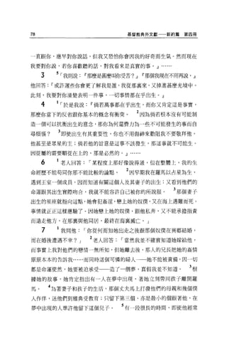 78                            基督教典外文獻一一新約篇       第四冊




一直跟你，應早對你說話，但我又恐怕你會因我的好奇而生氣。然而現在

我要對你說，若你喜歡聽的話，對我看來是真實的事。.Jl              ...
     3    5 ，我則說IT'那麼是甚麼叫你受苦?.Jl IT'那個我現在不用再說， .Jl
他回答IT'或許遲些你會更了解我是誰，我從那里來，又掉進甚麼光境中。

此刻，我要對你清楚表明一件事，一切事情都在乎出生。』

     4    1 ，於是我說IT'倘若萬事都在乎出生，而你又肯定這是事實，
那麼你當下的反省跟你基本的概念有衝突。                 2 因為倘若根本沒有可能制
造一個可以抗衡出生的意念，那你為何還費力為一些不可能發生的事而自

尋煩惱?       3 即使出生有其重要性，你也不用傷神來勸阻我不要敬拜他，
他甚至是眾星的主;倘若他的旨意是這事不該發生，那這事就不可能生。

因從屬的需要順從在上的，那是必然的。.Jl          ..
     6     老人回答，某程度上那好像說得通，但在整體上，我的生
命經歷不能苟同你那不能比較的論點。             2 因早期我在羅馬以占星為生，
遇到王室一個成員，因而知道有關這個人及其妻子的出生;又看到他們的

命運跟其出生實際吻合，我就不能容許自己被你的所說服。                     3 那個妻子
出生的星座就指向這點，她會犯姦淫，戀上她的奴僕'又在海上遇難而死。

事情就正正這樣應驗了。因她戀上她的奴僕，跟他私奔，又不能承擔指責

而遠走他方，在那稟與他同居，最終在海襄滅亡。」

     7    1 我問他，你從何而知她出走之後跟那個奴僕在異鄉結婚，
而在婚後遭遇不幸?       J   2 老人回答，當然我並不確實知道她嫁給他，

而事實上我對他們的戀情一無所知，但她離去後，那人的兄長把她的姦情

原原本本的告訴我......而同時這個可憐的婦人              她不能被責備，因一切

都是命運使然，她要被迫承受            造了一個夢，真假我並不知道。            3根
據她的故事，她肯定指出有一人在夢中出現，著她立刻帶同孩子離開羅

馬。       4 站著妻子和孩子的生活，那個丈夫馬上打發他們的母親和幾個僕
人作伴，送他們到雅典受教育;只留下第三個、亦是最小的個跟著他，在

夢中出現的人準許他留下這個兒子。            5 有一段很長的時間，即使他經常
 