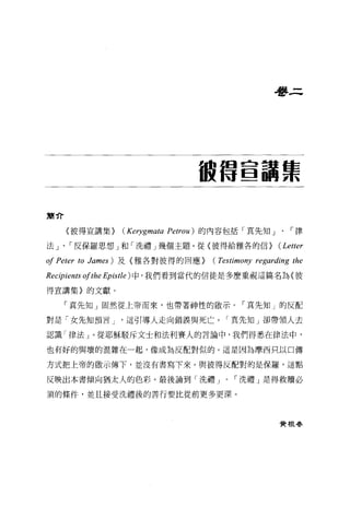 是夢三




                                      被借宣講票

簡介

     〈彼得宣講集}         (Kerygmata   Petrou) 的內容包括「真先知」、「律

法」、「反保羅思想」和「洗禮」幾個主題。從〈彼得給雅各的信}                            (Letter
of Peter to James   ) 及〈雅各對彼得的回應}        (Testimony regarding the
Recipients ofthe Epistle) 中，我們看到當代的信徒是多麼重視這篇名為〈彼
得宣講集)的文獻。

     「真先知」圍然從上帝而來，也帶著神性的散示。「真先知」的反配

對是「女先知預言 J            這引導人走向錯誤與死亡。「真先知」卻帶領人去

認識「律法」。從耶穌駁斥文士和法利賽人的言論中，我們得悉在律法中，

也有好的與壞的混雜在一起，像成為反配對似的。這是因為摩西只以口傳

方式把上帝的敢示傳下，並沒有書寫下來。與彼得反配對的是保羅，這點

反映出本書傾向猶太人的色彩。最後論到「洗禮 J                       ，-洗禮」是得救贖必

須的條件，並且接受洗禮後的書行要比從前更多更深。



                                                          實根春
 
