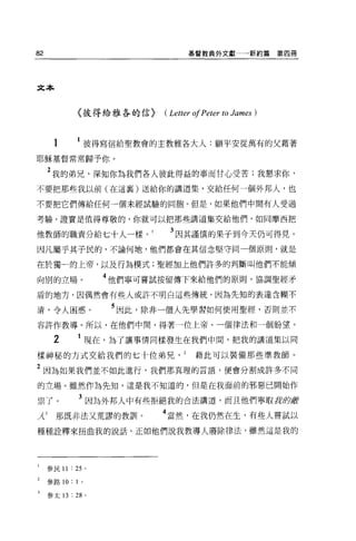82                                   基督教典外文獻           新約篇第四冊




文本



              〈彼得給雅各的信}        (Letter 01 Peter to James )


      1               彼得寫信給聖教會的主教雅各大人:願平安從萬有的父藉著

耶穌基督常常歸予你。

     2 我的弟兄，深知你為我們各人彼此得益的事而甘心受苦;我懇求你，
不要把那些我以前(在這襄)送給你的講道集，交給任何一個外邦人，也

不要把它們傳給任何一個未經試驗的同胞。但是，如果他們中間有人受過

考驗，證實是值得尊敬的，你就可以把那些講道集交給他們，如同摩西把

他教師的職責分給七十人一樣。                  3 因其謹慎的果子到今天仍可得見。
因凡屬乎其子民的，不論何地，他們都會在其信念堅守同一個原則，就是

在於獨一的上帝，以及行為模式;聖經加上他們許多的判斷叫他們不能傾

向別的立場。                  4 他們寧可嘗試按留傳下來給他們的原則，協調聖經矛
盾的地方，因偶然會有些人或許不明白這些傳統，因為先知的表達含糊不

清，令人困惑。                  5 因此，除非一個人先學習如何使用聖經，否則並不
容許作教導。所以，在他們中間，得著一位上帝、一個律法和一個盼望。

      2       1 現在，為了讓事情同樣發生在我們中間，把我的講道集以同
樣神秘的方式交給我們的七十位弟兄                       藉此可以裝備那些準教師。

2 因為如果我們並不如此進行，我們那真理的言語，便會分割成許多不同
的立場。雖然作為先生日，這是我不知道的，但是在我面前的邪惡已開始作

祟了。           3 因為外邦人中有些拒絕我的合法講道，而且他們寧取身即嚴
λ3     那既非法又荒謬的教訓卜             4 當然，在我仍然在生，有些人嘗試以
種種詮釋來扭曲我的說話，正如他們說我教導人廢除律法，雖然這是我的




     參民 11 :鈞。

     參路 10:   1   0




     參太 13 :尬。
 
