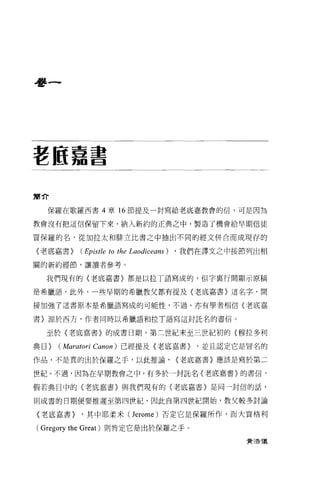 看書一




墅區嘉書


簡介

  保羅在歌羅西書 4 章 16 節提及一封寫給老底嘉教會的信，可是因為

教會沒有把這信保留下來，納入新約的正典之中，製造了機會給早期信徒

冒保羅的名，從加拉太不日排立比書之中抽出不同的經文併合而成現存的

〈老底嘉書>      (Epistle to the Laodiceans) ， 我們在譯文之中按節列出相
關的新約經節，讓讀者參考。

  我們現有的〈老底嘉書〉都是以拉丁語寫成的，但字里行間顯示原稿

是希臘語，此外，一些早期的希臘教父都有提及(老底嘉書〉這名字，間

接加強了這書原本是希臘語寫成的可能性，不過，亦有學者相信〈老底嘉

書〉源於西方，作者同時以希臘語和拉 T 語寫這封託名的書信。


  至於〈老底嘉書〉的成書日期，第二世紀末至三世紀初的〈穆拉多利

典目>   (Maratori   Canon) 已經提及《老底嘉書>   '並且認定它是冒名的

作品，不是真的出於保羅之手，以此推論，              {老底嘉書}應該是寫於第二

世紀。不過，因為在早期教會之中，有多於一封託名〈老底嘉書〉的書信，

假若典目中的〈老底嘉書〉與我們現有的(老底嘉書〉是同一封信的話，

則成書的日期便要推遲至第四世紀，因此自第四世紀開始，教父較多討論

〈老底嘉書>      '其中耶柔米 (Jerome) 否定它是保羅所作，而大貴格利

( Gregory the Great) 則肯定它是出於保羅之手。
                                                 費 3告T義
 