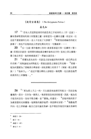 86                                           基督教典外文獻            新約篇第四冊




                         〈彼得宣講集)      ( The Kerygl1叫。 Petrou)

                                    真先知

       17           1   í 若有人否認那從萬有的創造者之手而來的人(即:亞當) ,
擁有那神聖預知的偉大和聖潔之靈;卻承認另一位擁有這靈，而這另一位

是從不潔源頭所生的，這人不是犯了大罪麼?                              2 即使他是被編造的經文
誤導了，我也不信他如此公然冒犯萬有的父，可獲赦罪。......

       20           2 另一方面，那作敬虔工作的，就是那承認只有一位擁有<聖>
靈，即那位於創世、從時間的開始就改變形象和名字的，直到上帝以憐憫，

膏立他去勞苦，他的時候就到了，將會永遠安息。

       21           1 那獨為真先知的，代創造主按每個活物的特質，給它們合宜
的名稱因無論他為何物起名，那就是創造主要給它的名稱                                         2 那麼，
他為何還需為了要曉得分辨善惡，而吃那樹上的果子? (無疑，經上經著

說:     )    11 他命令 dl       但這不懂分辨的人卻相信一隻啞獸，也比創造他們

和萬有的上帝慷慨。」 lO




                            ************************


       26           1   í 那為眾人子之一的，天生就其有說預言的能力，彷如是他
靈魂的一部分，且作為一個男人，他清楚宣告來世的盼望。因此，他為兒

子起名叫亞伯，沒有半點含糊，是『憂傷』的意思。                                  2 因他叫他的眾子
為被迷惑的兄弟憂傷。他無欺的應許他們，來世將有安慰。 11 3 他勸他們
只向一位上帝祈禱。他自己沒有論及眾神，也不相信其他任何論及最神的




8    參創 2: 20 。

9    創 2 : 16   0




10   參創 3 : lff 。

11 參太 5 : 4 。
 