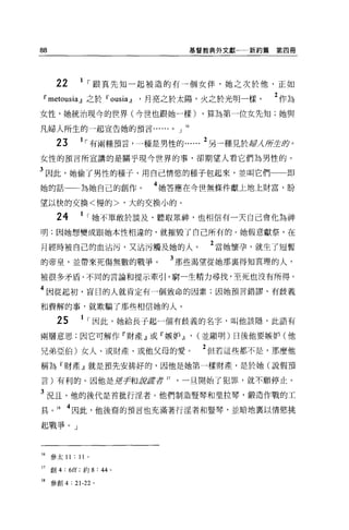 88                             基督教典外文獻   新約篇第四冊




      22     1 ，跟真先知一起被造的有一個女伴，她之次於他，正如
 D" metousia .J]之於D" ousi的，月亮之於太陽，火之於光明一樣。   2 作為
女性，她統治現今的世界(今世也跟她一樣)            ，算為第一位女先知;她與

凡婦人所生的一起宣告她的預言......。」 16

      23     1 ，有兩種預言，一種是男性的     2 另一種見於嚴λ所全身。
女性的預言所宣講的是關乎現今世界的事，卻期望人看它們為男性的。

3 因此，她偷了男性的種子，用自己情慾的種子包起來，並叫它們                 即
她的話一一為她自己的創作。            4 她答應在今世無條件獻上地上財富，盼
望以快的交換<慢的>，大的交換小的。

      24     1 ，她不單敢於談及、聽取眾神，也相信有一天自己會化為神
明;因她想變成跟她本性相違的，就摧毀了自己所有的。她假意獻祭，在

月經時被自己的血沾污，又沾污觸及她的人。              2 當她懷孕，就生了短暫
的帝皇，並帶來死傷無數的戰爭。            3 那些渴望從她那襄得知真理的人，
被很多矛盾、不同的言論和提示牽引，窮一生精力尋找，至死也沒有所得。

4 因從起初，盲日的人就肯定有一個致命的因素;因她預言錯謬、有歧義

和費解的事，就欺騙了那些相信她的人。

      25      1 ，因此，她給長子起一個有歧義的名字，叫他該隱，此語有
兩層意思;因它可解作「財產』或『嫉妒.J] , (並顯明)日後他要嫉妒(他

兄弟亞伯)女人、或財產、或他父母的愛。              2 但若這些都不是，那麼他
稱為『財產』就是預先安排好的，因他是她第一樣財產，是於她(說假預

言)有利的。因他是招手和諸諾至于 17         一旦開始了犯罪，就不願停止。

3 況且，他的後代是首批行涅者。他們制造豎琴和里拉琴，鍛造作戰的工
具。 18 4 因此，他後裔的預言也充滿著行淫者和豎琴，並暗地稟以情慾挑

起戰爭。」



16   參太 11 : II   0




17 創 4: 6ff; 約 8: 44 。

18 參創 4 : 21-22 。
 