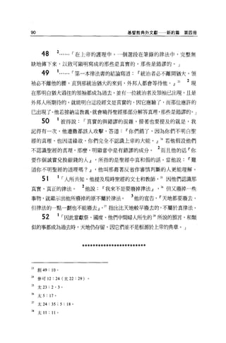 90                                             基督教典外文獻一一新約篇    第四冊




       48         2...... ，-在上帝的護理中，一個選段在筆錄的律法中，完整無
缺地傳下來，以致可顯明寫成的那些是真實的，那些是錯謬的。」

       49         1...... ，-第一本律法書的結論寫道            w 統治者必不離開猶大，領
袖必不離他的腰，直到那統治猶大的來到，外邦人都會等待他。』 23                               2 現
在那明白猶大過往的領袖都成為過去，並有一位統治者及領袖已出現，且是

外邦人所期待的，就能明白這段經文是其實的，因它應驗了，而那位應許的

已出現了。他若接納這教義，就會曉得聖經那部分解答真理，那些是錯謬的。」

       50         1 彼得說，-其實的與錯謬的混雜，接著也要提及的就是，我
記得有一次，他遭撒都該人攻擊，答道                             w 你們錯了，因為你們不明白聖

經的真理、也因這緣故，你們完全不認識上帝的大能。』 24 若他假設他們

不認識聖經的真理，那麼，明顯當中是有錯謬的成分。                                 2 而且他的話「你
要作個誠實兌換銀錢的人~所指的是聖經中真和假的話。當他說Ii'難

道你不明聖經的道理嗎? ~ ，他叫那藉著反省作審慎判斷的人更能理解。

       51         1 ，-人所共知，他提及現時聖經的文士和教師                 25 因他們認識那
其實、真正的律法。                     2 他說Ii'我來不是要廢掉律法Jl ， 26 但又廢掉一些
事物，就顯示出他所廢掉的原不屬於律法。                             3 他的宣告， Ii'天地都要廢去，
但律法的一點一劃也不能廢去 ν27 指出比天地較早廢去的，不屬於真律法。

       52         1 ，-因此當獻祭、國度、他們中間婦人所生的 28 所說的預言，和類
似的事都成為過去時，天地仍存留，因它們並不是根源於上帝的典章。」



                              ************************


23   宮。 49: 10 。

24 參可 12 : 24 (太 22 : 29) 。

25   太 23 : 2 ' 3 。

26   太 5 : 17 。

27   太 24 : 35 ; 5 : 18   0




28   太 II : 11    0
 