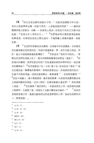 94                                                           基督教典外文獻   新約篇第四冊




       18           1 因父也是這樣向我做示子的。 57 因此我認識做示的大能;
我自己從他學到這個。因當主問及，人說他是誰的時候 58                                               雖然我

聽聞其他人給他另一名稱一一一我卻從心底說，而我也不知自己怎樣可如

此說          11 你是永生上帝的兒子 dl                       0   59   6 你們現在明白憤怒要透過異象
和夢表達，但與朋友卻是公開交談的，不像對敵人那樣用謎語、異象

和夢。

       19           1 若我們的耶穌也向你顯現，在異象中叫你認識他，且好像見
到仇敵那樣忿怒的對待你，但卻只透過異象、夢，或外在做示說話。然

而，誰又可透過異象就能教導呢?                                            2 若你認為『那是有可能的 dl   那
麼為何我們的老師又花了一整年的時間與醒著的我們在一起呢?                                                  3即
使他向你顯現，我們怎能信你呢?若你渴望的與你所學的相反，他怎會

向你顯現呢?                          4 但若他探訪了你一小時，教了你，你因此成了使徒 60 就
宣告他的話，解釋他所教導的，與他的使徒為友，而我既是他的密友，

你就不可與我爭論;因我是堅固臀石、教會奠基肘，你卻與我敵對。 62

5 若你不是敵人，就不會毀謗我，痛斥我的教導，以致當我宣講我親自從
主那襄所聽來的時候，沒有人相信，仿佛我無疑已被丘'!;霄，的而你卻被

人承認。                        6 若你稱我 11 fJ1JÊ!Jí1fI:夕dl      你就是控告上帝，因是他向我歐
示基督的，且詛毀了他，因他為了這敵示稱我豈有有福的。 64                                            7 但你若
真想與其理合作，就要先跟我們這些從他學習的人學，並成為我們的同

工，學習真理。」



57 太 16 : 17 。

58 太 16     日， 14 。

"太 16: 16 。
制參徒 9 : 3ff             0




61   參太 16 : 18             0




62   加 2: 11 。

63   加 2 : 11   0




M 太 16 : 17         0
 