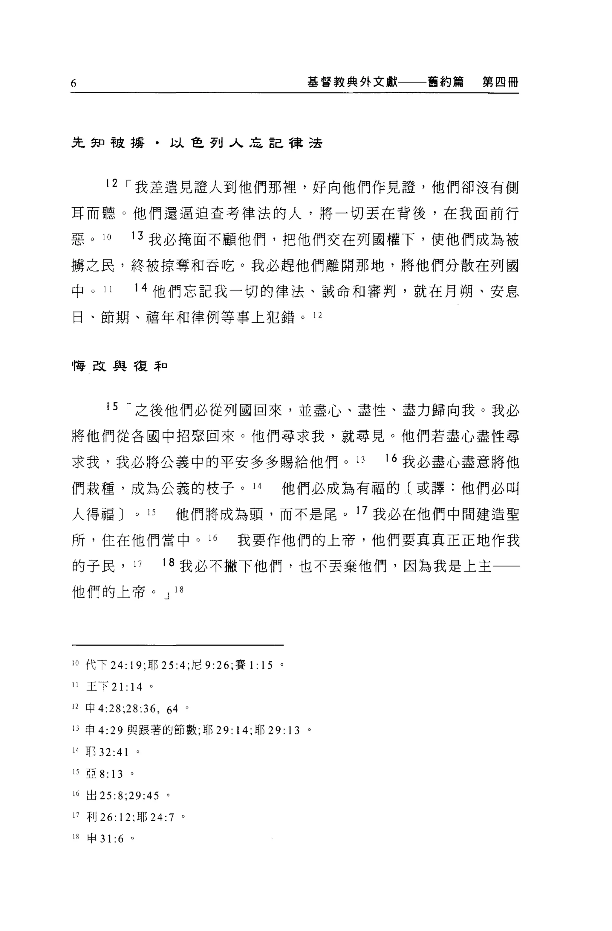 6                                           基督教典外文獻一一一舊約篇   第四冊




先餅干皮搏﹒以色列入忘記律法



        12 I 我差遣見證人到他們那裡，好向他們作見證，他們卻沒有側

耳而聽。他們還逼迫查考律法的人，將一切丟在背後，在我面前行

惡。 10          13 我必掩面不顧他們，把他們交在列國權下，使他們成為被

構之民，終被掠奪和吞吃。我必趕他們離開那地，將他們分散在列國

中。 11              14 他們忘記我一切的律法、誡命和審判，就在月朔、安息

日、節期、禧年和律例等事上犯錯。 12



悔改與種罪口




        15 I 之後他們必從列國回來，並盡心、盡性、盡力歸向我。我必

將他們從各國中招緊回來。他們尋求我，就尋見。他們若盡心盡性尋

求我，我必將公義中的平安多多賜給他們。 13                            16 我必盡心盡意將他

們栽種，成為公義的枝子。 14                         他們必成為有福的〔或譯:他們必叫

人得福 J              0   15   他們將成為頭，而不是尾。 17 我必在他們中間建造聖

所，住在他們當中。此                       我要作他們的上帝，他們要真真正正地作我

的子民， 17                     18 我必不撇下他們，也不丟棄他們，因為我是上主一一

他們的上帝。 J 18




10 代下 24: 19; 耳~ 25 :4; 尼 9 :26; 賽1: 15 。

II   王下 21: 14 。

12 申 4:28;28:36 ， 64 。

IJ 申 4:29 與跟著的節數;耶 29: 14; 耶凹: 13 。

14 耶 32:41         0




15 亞 8:   13   0




16 出 25:8;29:45 。

11 利 26: 12; 耶 24:7          0




的申 31 :6 。
 
