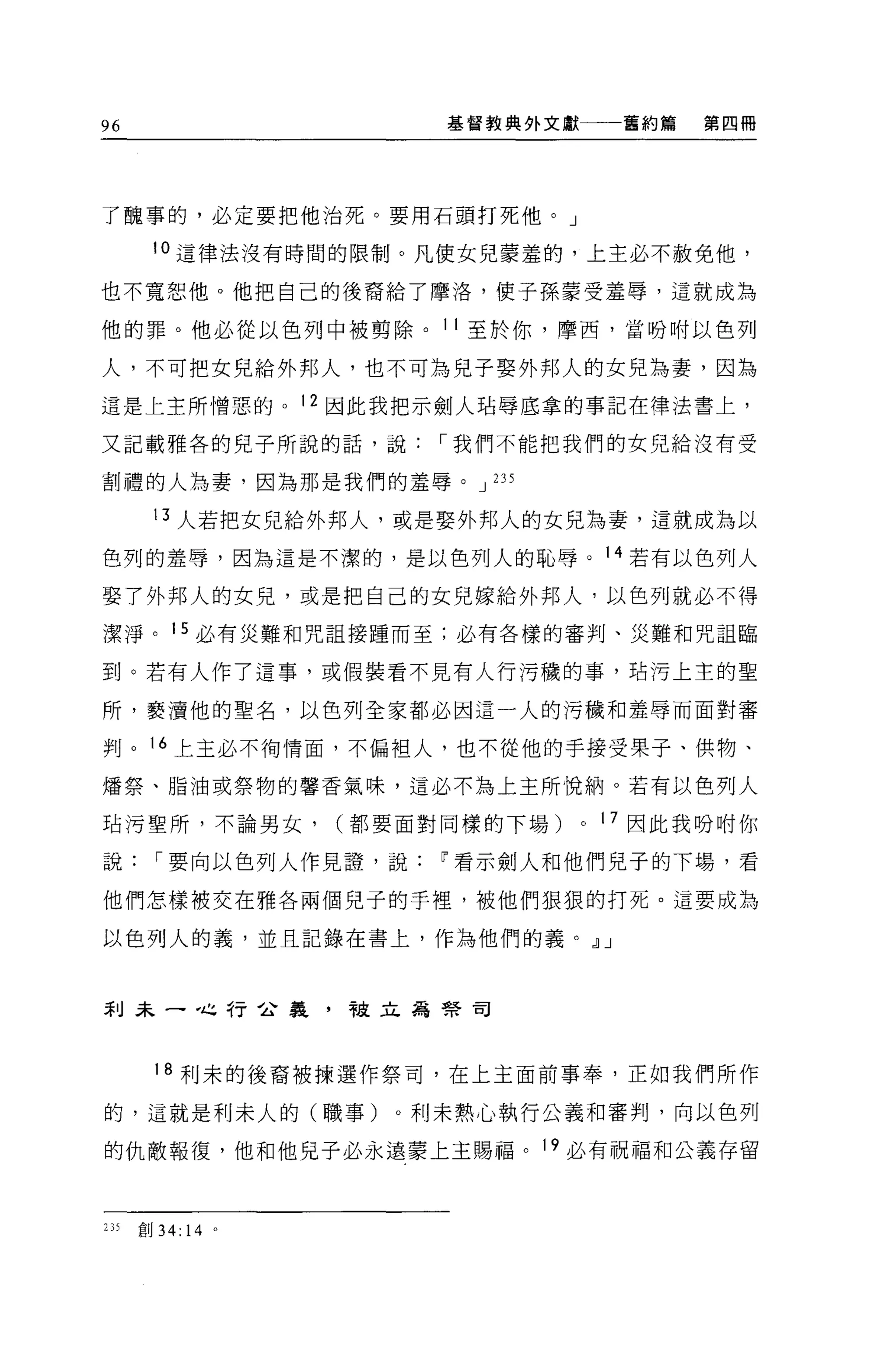 96                      基督教典外文獻        舊約篇   第四冊




了醜事的，必定要把他治死。要用石頭打死他。」

       !。這律法沒有時間的限制。凡使女兒蒙羞的，上主必不赦免他，

也不寬恕他。他把自己的後裔給了摩洛，使子孫豪受羞辱，這就成為

他的罪。他必從以色列中被剪除。 11 至於你，摩西，當吩咐以色列

人，不可把女兒給外邦人，也不可為兒子娶外邦人的女兒為妻，因為

這是上主所憎惡的。 12 因此我把示劍人站辱底拿的事記在律法書上，

又記載雅各的兒子所說的話，說，-我們不能把我們的女兒給沒有受

割禮的人為妻，因為那是我們的羞辱。 J 235

        13 人若把女兒給外邦人，或是娶外邦人的女兒為妻，這就成為以

色列的羞辱，因為這是不潔的，是以色列人的恥辱。 14 若有以色列人

娶了外邦人的女見，或是把自己的女兒嫁給外邦人，以色列就必不得

潔淨。 15 必有災難和咒詛接睡而至;必有各樣的審判、災難和咒詛臨

到。若有人作了這事，或假裝看不見有人行污穢的事， f，古污上主的聖

所，褻潰他的聖名，以色列全家都必因這一人的污穢和羞辱而面對審

判。 16 上主必不何情面，不偏袒人，也不從他的手接受果子、供物、

矯祭、脂油或祭物的馨香氣味，這必不為上主所悅納。若有以色列人

站污聖所，不論男女，         (都要面對同樣的下場)    0   17 因此我吩咐你

說，-要向以色列人作見證'說          IF 看示劍人和他們見子的下場，看

他們怎樣被交在雅各兩個兒子的手裡，被他們狠狠的打死。這要成為

以色列人的義，並且記錄在書上，作為他們的義。 dlJ



利末一，也行合義，被立為學司




        18 利末的後裔被揀選作祭司，在上主面前事奉，正如我們所作

的，這就是利未人的(職事)。利未熱心執行公義和審判，向以色列

的仇敵報復，他和他兒子必永遠蒙上主賜福。 19 必有祝福和公義存留



235   創 34: 14 。
 
