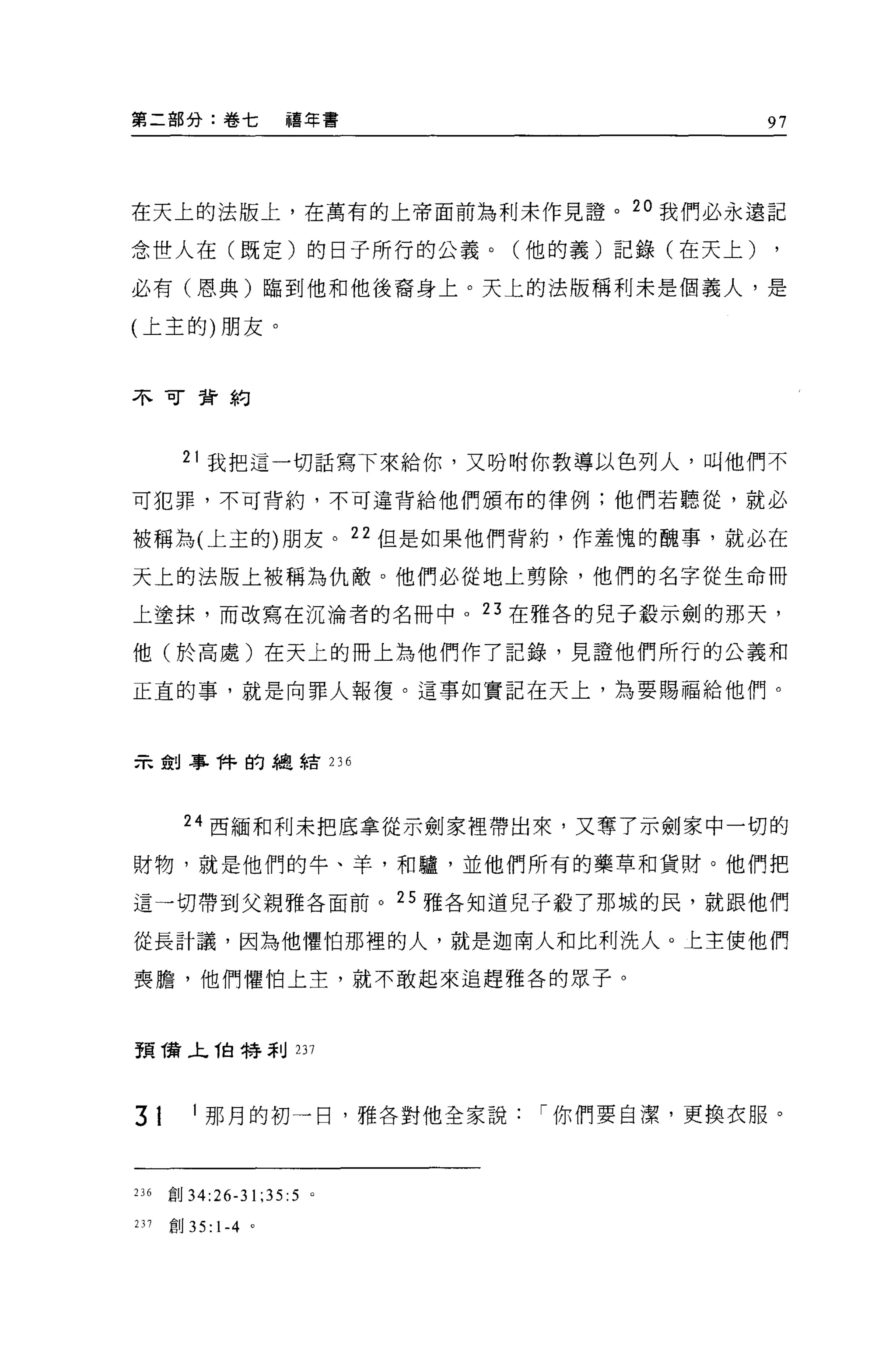 第二部分:卷七             禧年書                 97




在天上的法版上，在萬有的上帝面前為利末作見證。 2 。我們必永遠記

念世人在(既定)的日子所行的公義。(他的義)記錄(在天上)

必有(恩典)臨到他和他後裔身上。天上的法版稱利未是個義人，是

(上主的)朋友。


不可背約




       21 我把這一切話寫下來給你，又吩咐你教導以色列人，叫他們不

可犯罪，不可背約，不可違背給他們頒布的律例;他們若聽從，就必

被稱為(上主的)朋友。 22 但是如果他們背約，作羞愧的醜事，就必在

天上的法版上被稱為仇敵。他們必從地上剪除，他們的名字從生命冊

上塗抹，而改寫在沉淪者的名冊中。 23 在雅各的兒子般示劍的那天，

他(於高處)在天上的冊上為他們作了記錄，見證他們所行的公義和

正直的事，就是向罪人報復。這事如實記在天上，為要賜福給他們。



示剖事件的總結 236




       24 西緬和利未把底拿從示劍家裡帶出來，又奪了示劍家中一切的

財物，就是他們的牛、羊，和驢，並他們所有的藥草和貨財。他們把

這一切帶到父親雅各面前。 25 雅各知道兒子殺了那城的民，就跟他們

從長計議，因為他懼怕那裡的人，就是迦南人和比利洗人。上主使他們

喪膽，他們懼怕上主，就不敢起來追趕雅各的眾子。



預筒，匕伯特剎 237




31       1 那月的初一日，雅各對他全家說   í 你們要自潔，更換衣服。



236   創 34:26-31;35:5   0




231   創 35: 1-4 。
 