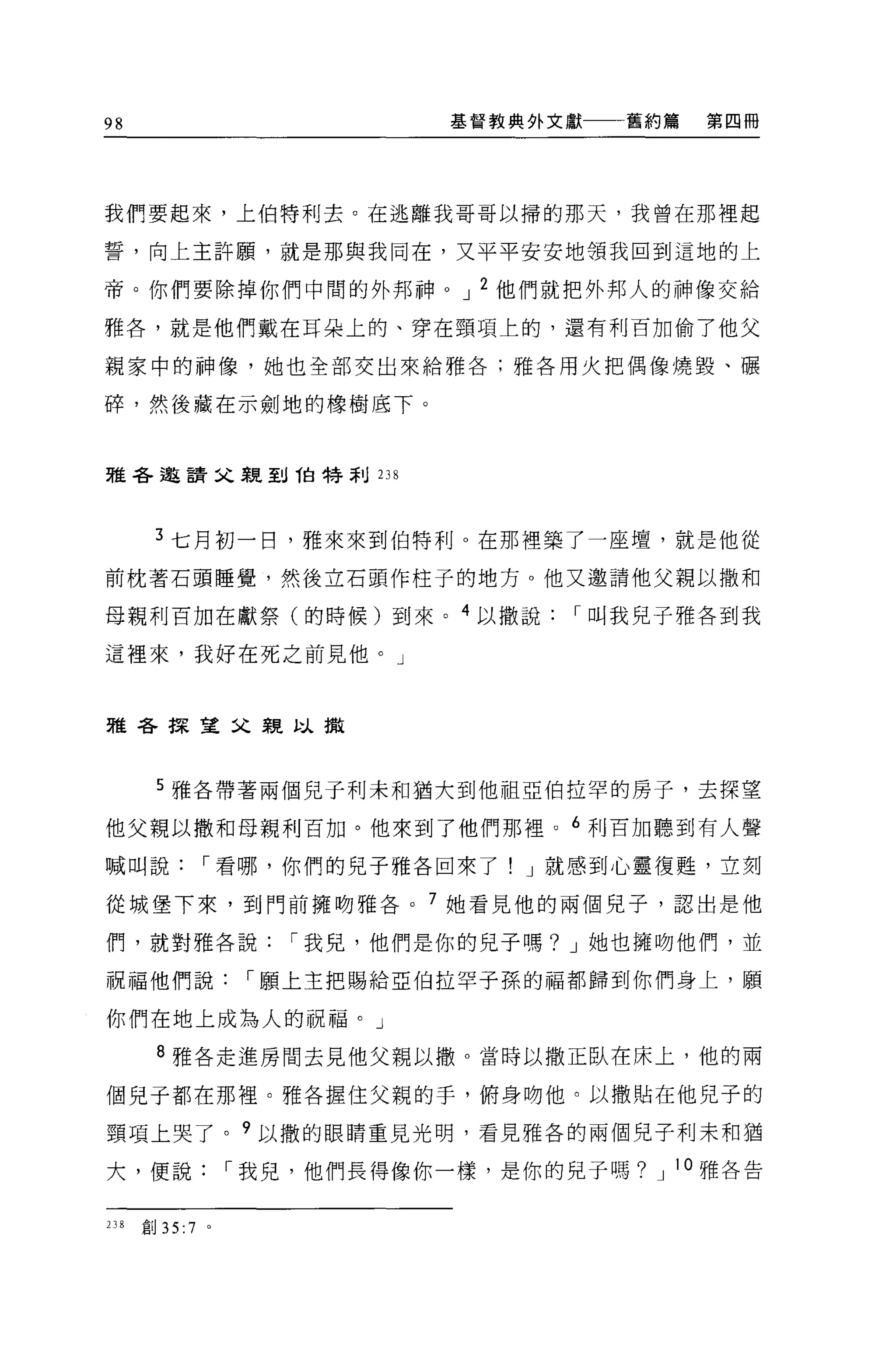 98                             基督教典外文獻   舊約篇   第四冊




我們要起來，上伯特利去。在逃離我哥哥以掃的那天，我曾在那裡起

誓，向上主許願，就是那與我同在，又平平安安地領我回到這地的上

帝。你們要除掉你們中間的外邦神 o J 2 他們就把外邦人的神像交給

雅各，就是他們戴在耳朵上的、穿在頸項上的，還有利百加偷了他父

親家中的神像，她也全部交出來給雅各;雅各用火把偶像燒毀、輾

碎，然後藏在示劍地的橡樹底下。



雅各邀請父親到伯特利 238




       3 七月初一日，雅來來到伯特利 O 在那裡築了一座壇，就是他從

前枕著石頭睡覺，然後立石頭作柱子的地方。他又邀請他父親以撒和

母親利百加在獻祭(的時候)到來。 4 以撒說                r 叫我兒子雅各到我

這裡來，我好在死之前見他。」



雅各探望父親以撒



       5 雅各帶著兩個兒子利末和猶大到他祖亞伯拉罕的房子，去探望

他父親以撒和母親利百加。他來到了他們那裡 o 6 利百 2日聽到有人聲

喊叫說            r 看哪，你們的見子雅各回來了! J 就感到心靈復甦，立刻

從城堡下來，到門前擁吻雅各。 7 她看見他的兩個兒子，認出是他

們，就對雅各說               r 我兒，他們是你的兒子嗎? J 她也擁吻他們，並

祝福他們說               r 願上主把賜給亞伯拉罕子孫的福都歸到你們身上，願

你們在地上成為人的祝福。」
       8 雅各走進房間去見他父親以撤。當時以撒正臥在床上，他的兩

個兒子都在那裡。雅各握住父親的手，俯身吻他。以撒貼在他見子的

頸項上哭了。?以撒的眼睛重見光明，看見雅各的兩個兒子利末和猶

大，便說               r 我兒，他們長得像你一樣，是你的兒子嗎? J 10 雅各告


238   創 35:7   0
 