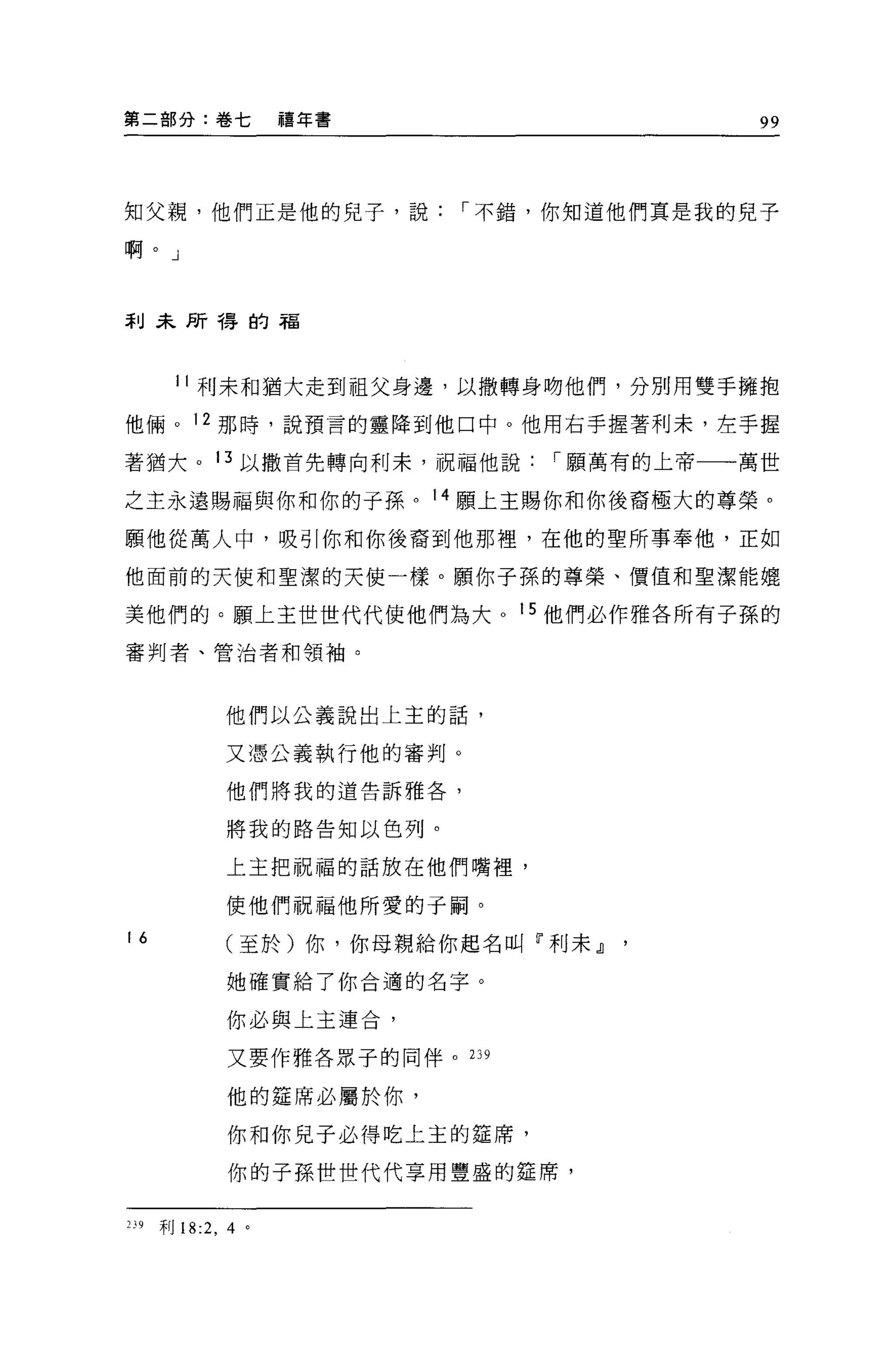 第二部分:卷七              禧年書             99




知父親，他們正是他的見子，說，-不錯，你知道他們真是我的見子

啊。」



手 IJ 采所得的福



        11 利末和猶大走到祖父身邊，以撒轉身吻他們，分別用雙手擁抱

他倆。 12 那時，說預言的靈降到他口中。他用右手握著利末，左手握

著猶大。 13 以撒首先轉向利末，祝福他說，-願萬有的上帝一一萬世

之主永遠賜福與你和你的子孫。 14 願土主賜你和你後裔極大的尊榮。

願他從萬人中，吸引你和你後裔到他那裡，在他的聖所事奉他，正如

他面前的天使和聖潔的天使一樣。願你子孫的尊榮、價值和聖潔能媲

美他們的。願上主世世代代使他們為大 o 15 他們必作雅各所有子孫的
審判者、管治者和領袖。



              他們以公義說出上主的話，

              又憑公義執行他的審判。
              他們將我的道告訴雅各，


              將我的路告知以色列。

              上主把祝福的話放在他們嘴裡，

              使他們祝福他所愛的于桐。

16            (至於)你，你母親給你起名叫「利未』
               她確實給了你合適的名字。

              你必與上主連合，

               又要作雅各眾子的同伴。 239

               他的建席必屬於你，

               你和你見子必得吃上主的建席，

               你的子孫世世代代享用豐盛的建席，


239   利 18:2 ， 4 。
 