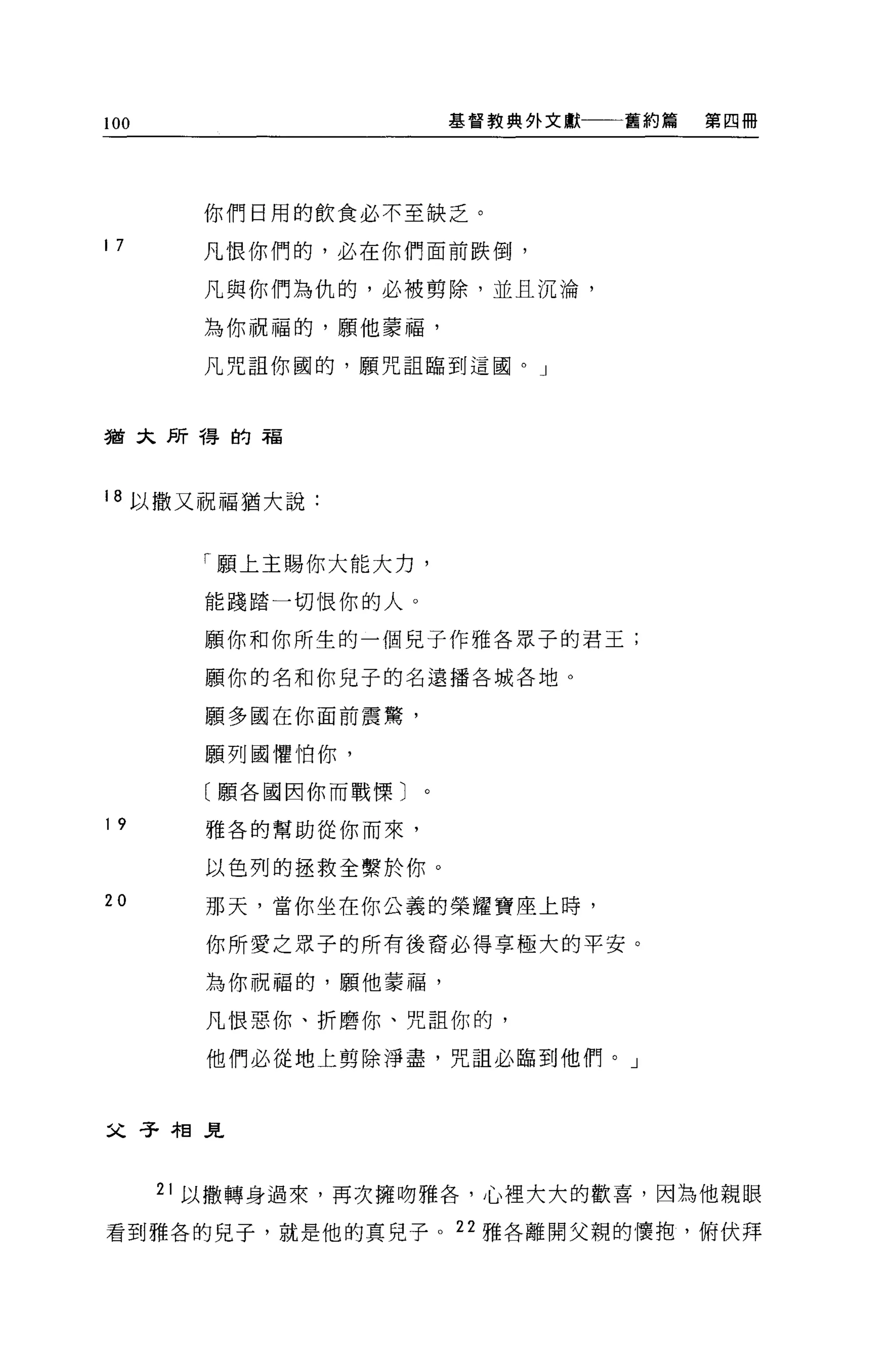 100                   基督教典外文獻   舊約篇   第四冊




        你們日用的飲食必不至缺乏。

17      凡恨你們的，必在你們面前跌倒，

        凡與你們為仇的，必被剪除，並且沉淪，

        為你祝福的，願他蒙福，

        凡咒詛你圓的，願咒詛臨到這國。」



猶大所得的福



18 以撒又祝福猶大說:


        「願上主賜你大能大力，

        能踐踏一切恨你的人。

        願你和你所生的一個見子作雅各眾子的君王;

        願你的名和你兒子的名遠播各城各地。

        願多國在你面前震驚，

        願列國懼怕你，

        〔願各國因你而戰慄〕

19      雅各的幫助從你而來，

        以色列的拯救全繫於你。
20      那天，當你坐在你公義的榮耀寶座上時，

        你所愛之眾子的所有後裔必得享極大的平安。

        為你祝福的，願他蒙福，

        凡恨惡你、折磨你、咒詛你的，

        他們必從地上剪除淨盡，咒詛必臨到他們。」



父子相見


      21 以撒轉身過來，再次擁吻雅各，心裡大大的歡喜，因為他親眼

看到雅各的兒子，就是他的真兒子。 22 雅各離開父親的懷抱，俯伏拜
 