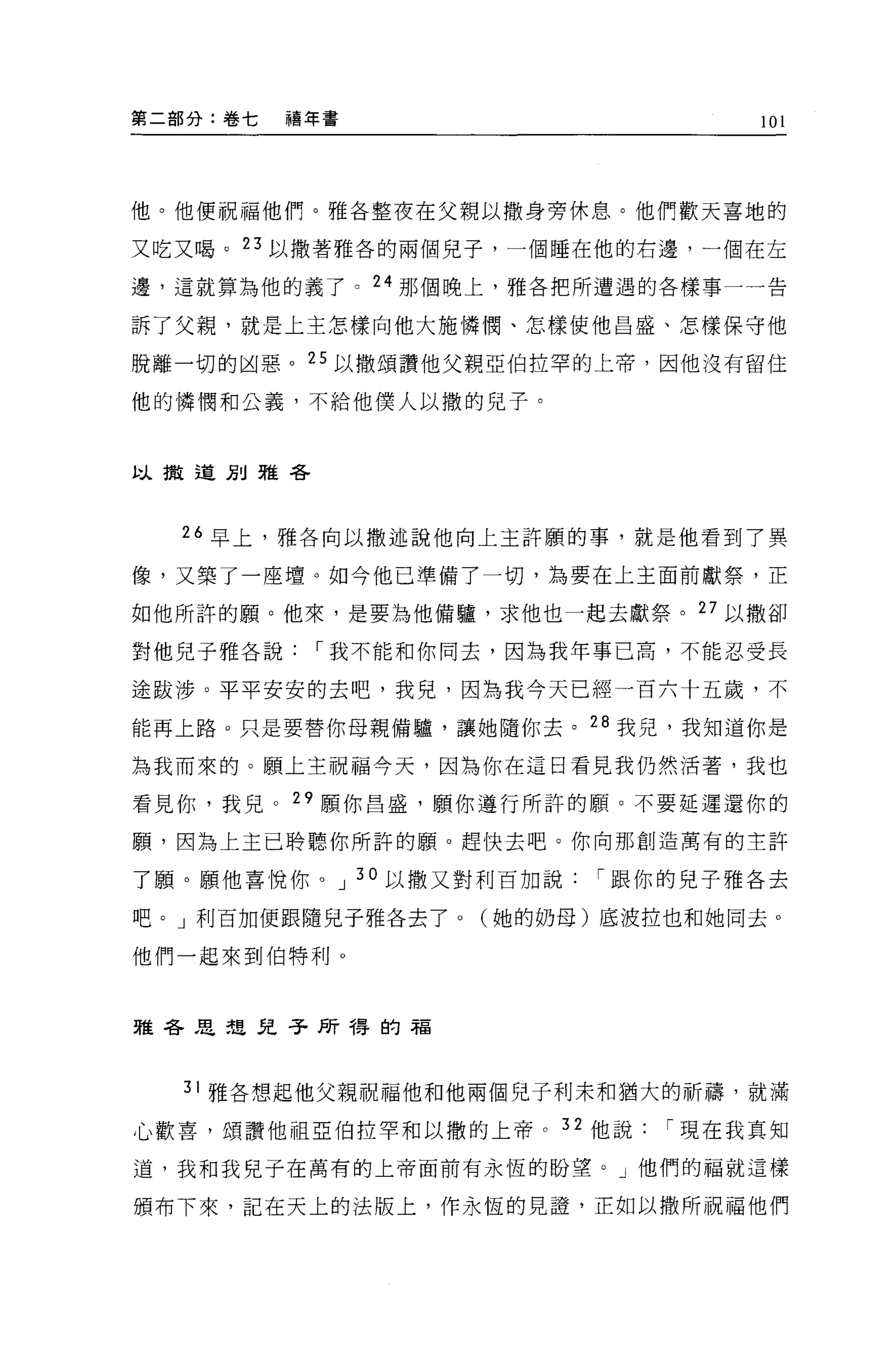 第二部分:卷七   禧年書                  101




他。他便祝福他們。雅各整夜在父親以撒身旁休息。他們歡天喜地的

又吃又喝。 23 以撒著雅各的兩個兒子，一個睡在他的右邊，一個在左

邊，這就算為他的義了。 24 那個晚上，雅各把所遭遇的各樣事一一告

訴了父親，就是上主怎樣向他大施，憐憫、怎樣使他昌盛、怎樣保守他

脫離一切的凶惡。 25 以撒頌讚他父親亞伯拉罕的上帝，因他沒有留住

他的憐憫和公義，不給他僕人以撒的兒子。



以撒道別雅各




  26 早上，雅各向以撒述說他向上主許願的事，就是他看到了異

像，又築了一座壇。如今他己準備了一切，為要在上主面前獻祭，正

如他所許的願。他來，是要為他備驢，求他也一起去獻祭。 27 以撒卻

對他兒子雅各說，-我不能和你同去，因為我年事已高，不能忍受長

途跋涉。平平安安的去吧，我兒，因為我今天已經一百六十五歲，不

能再上路。只是要替你母親備驢，讓她隨你去。 28 我兒，我知道你是

為我而來的。願上主祝福今天，因為你在這日看見我仍然活著，我也

看見你，我兒。"願你昌盛，願你遵行所許的願。不要延遲還你的

願'因為上主已聆聽你所許的願。趕快去吧。你向那創造萬有的主許

了願。願他喜悅你。 J 30 以撒又對利百加說，-跟你的兒子雅各去

吧。」利百加便跟隨見子雅各去了。(她的奶母)底波拉也和她同去 o

他們一起來到伯特利。




雅各思想兒子所得的福



  31 雅各想起他父親祝福他和他兩個兒子利末和猶大的祈禱，就滿

心歡喜，頌讚他祖亞伯拉罕和以撒的上帝。 32 他說，-現在我真知

道，我和我兒子在萬有的上帝面前有永恆的盼望。」他們的福就這樣

頒布下來，記在天上的法版上，作永恆的見證'正如以撒所祝福他們
 