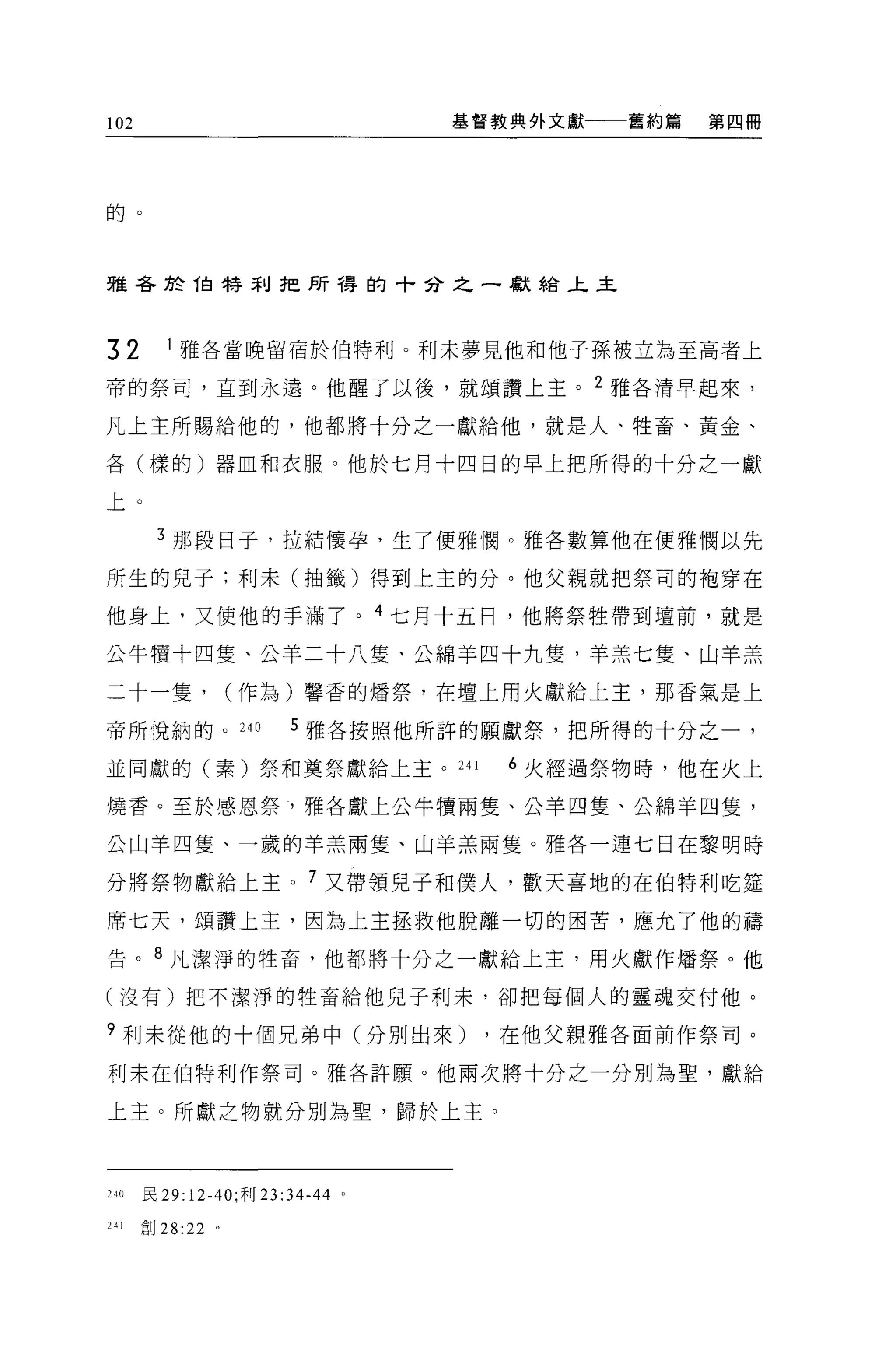 102                               基督教典外文獻   舊約篇   第四冊




的。



雅各於 1自特刮子巴所得的十分之一獻給上主



32       1 雅各當晚留宿於伯特利。利末夢見他和他子孫被立為至高者上

帝的祭司，直到永遠。他醒了以後，就頌讚上主。 2 雅各清早起來，

凡上主所賜給他的，他都將十分之一獻給他，就是人、牲畜、黃金、

各(樣的)器血和衣服。他於七月十四日的早上把所得的十分之一獻

上。

       3 那段日子，拉結懷孕，生了便雅憫。雅各數算他在便雅憫以先

所生的兒子:利末(抽籤)得到上主的分。他父親就把祭司的袍穿在

他身上，又使他的手滿了。 4 七月十五日，他將祭牲帶到壇前，就是

公牛慣十四隻、公羊二十八隻、公綿羊四十九隻，羊羔七隻、山羊羔

二十一隻，             (作為)馨香的矯祭，在壇上用火獻給上主，那香氣是上

帝所悅納的。 24 日             5 雅各按照他所許的願獻祭，把所得的十分之一，

並同獻的(素)祭和莫祭獻給上主。 241                 6 火經過祭物時，他在火上

燒香。至於感恩祭，雅各獻上公牛憤兩隻、公羊四隻、公綿羊四隻，

公山羊四隻、一歲的羊羔兩隻、山羊羔兩隻。雅各一連七日在黎明時

分將祭物獻給上主。 7 又帶領兒子和僕人，歡天喜地的在伯特利吃廷

席七天，頌讚上主，因為上主拯救他脫離一切的困苦，應允了他的禱

告。 8 凡潔淨的牲畜，他都將十分之一獻給上主，用火獻作矯祭。他

(沒有)把不潔淨的牲畜給他兒子利末，卻把每個人的靈魂交付他。

?利未從他的十個兄弟中(分別出來)                  ，在他父親雅各面前作祭司。

利末在伯特利作祭司。雅各許願。他兩次將十分之一分別為聖，獻給

上主。所獻之物就分別為聖，歸於上主。



240   民 29:12-40; 利 23: 34-44 。

241   創 28:22 。
 