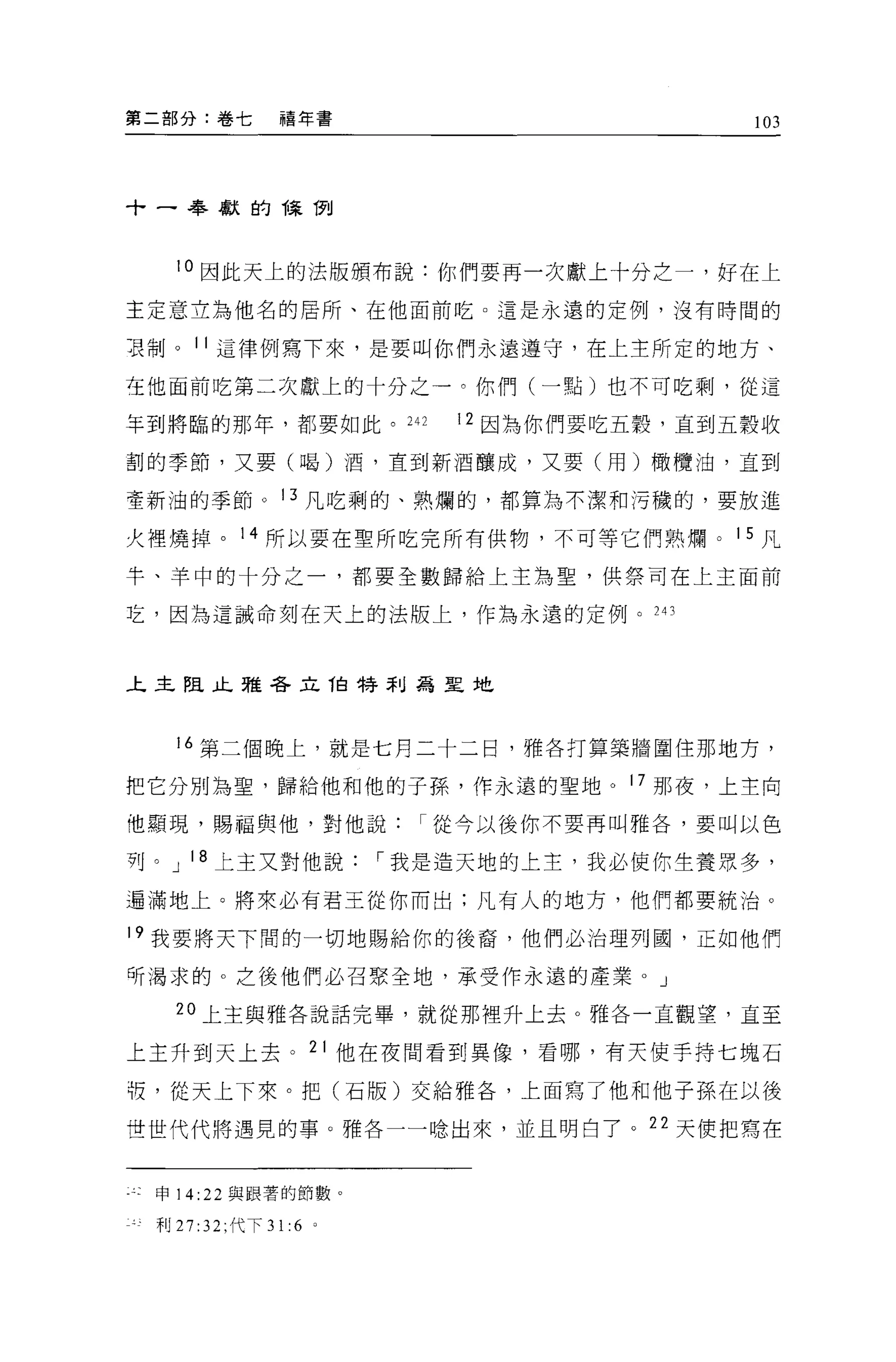 第二部分:卷七        禧年書                          103




十一奉獻的陳 í1"tl



   10 因此天上的法皈頒布說:你們要再一次獻上十分之一，好在上

主定意立為他名的居所、在他面前吃 O 這是永遠的定例，沒有時間的

耳制。 11 這律例寫下來，是要叫你們永遠遵守，在上主所定的地方、

在他面前吃第二次獻上的十分之一。你們(一點)也不可吃剩，從這

年到將臨的那年，都要如此。 242            12 因為你們要吃五穀，直到五穀收

割的季節，又要(喝)酒，直到新酒釀成，又要(用)橄欖油，直到

聖新油的季節 o 13 凡吃剩的、熟爛的，都算搞不潔和污穢的，要放進

火裡燒掉。 14 所以要在聖所吃完所有供物，不可等它們熟爛。 15 凡

半、羊中的十分之一，都要全數歸給上主為聖，供祭司在上主面前

芝，因為這誡命刻在天上的法版上，作為永遠的定例。 243



上主阻止雅各立伯特罪Ij為星地




   16 第二個晚上，就是七月二十二日，雅各打算築牆圍住那地方，

把它分別為聖，歸給他和他的子孫，作永遠的聖地。 17 那夜，上主向

他顯現，賜福與他，對他說從今以後你不要再叫雅各，要叫以色

列。 J 18 上主叉對他說           í 我是造天地的上主，我必使你生養眾多，

還滿地上。將來必有君王從你而出:凡有人的地方，他們都要統治。

19 我要將天下闊的一切地賜給你的後裔，他們必治理列圓，正如他們

所渴求的。之後他們必召緊全地，承受作永遠的產業 o J

   20 上主與雅各說話完畢，就從那裡升上去。雅各一直觀望，直至

上主升到天上去。 21 他在夜間看到異像，看哪，有天使手持七塊石

板，從天上下來。把(石版)交給雅各，上面寫了他和他子孫在以後

世世代代將遇見的事。雅各一一唸出來，並且明白了。 22 天便把寫在


 申 14:22 與跟薯的節數。

 利 27 :32; 代下 31:6   0
 