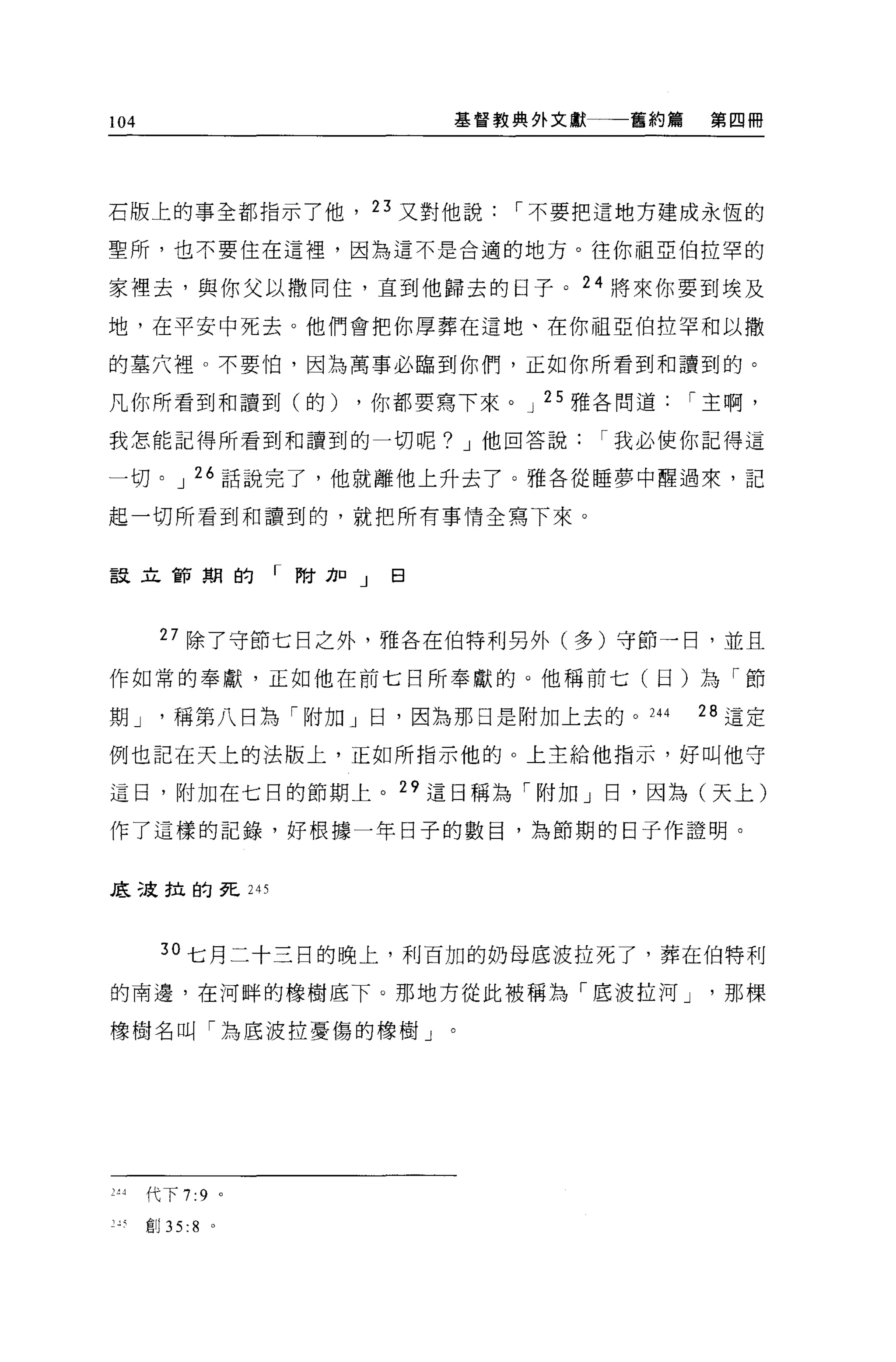 104                    基督教典外文獻一一一舊約篇   第四冊




石版上的事全都指示了他， 23 又對他說，-不要把這地方建成永恆的

聖所，也不要住在這裡，因為這不是合適的地方。往你祖亞伯拉罕的

家裡去，與你父以撒同住，直到他歸去的日子。 24 將來你要到埃及

地，在平安中死去。他們會把你厚葬在這地、在你祖亞伯拉罕和以撒

的墓穴裡。不要怕，因為萬事必臨到你們，正如你所看到和讀到的。

凡你所看到和讀到(的)       ，你都要寫下來。 J 25 雅各問道，-主啊，

我怎能記得所看到和讀到的一切呢? J 他回答說，-我必使你記得這

一切。 J 26 話說完了，他就離他上升去了。雅各從睡夢中醒過來，記

起一切所看到和讀到的，就把所有事情全寫下來。


設立節期的「附加」曰



       27 除了守節七日之外，雅各在伯特利另外(多)守節一日，並且

作如常的奉獻，正如他在前七日所奉獻的。他稱前七(日)為「節

期J      稱第八日為「附加」日，因為那日是附加上去的。 244     28 這定

例也記在天上的法版上，正如所指示他的 O 上主給他指示，好叫他守

這日，附加在七日的節期上。 29 這日稱為「附加」日，因為(天上)

作了這樣的記錄，好根據一年日子的數目，為節期的日子作證明。


底改拉的死 245



       30 七月二十三日的晚上，利百加的奶母底波拉死了，葬在伯特利

的南邊，在河畔的橡樹底下。那地方從此被稱為「底波拉河 J            那棵

橡樹名叫「為底波拉憂傷的橡樹」。




2~4   代下 7:9 。

J 扒自Ij 35:8   。
 