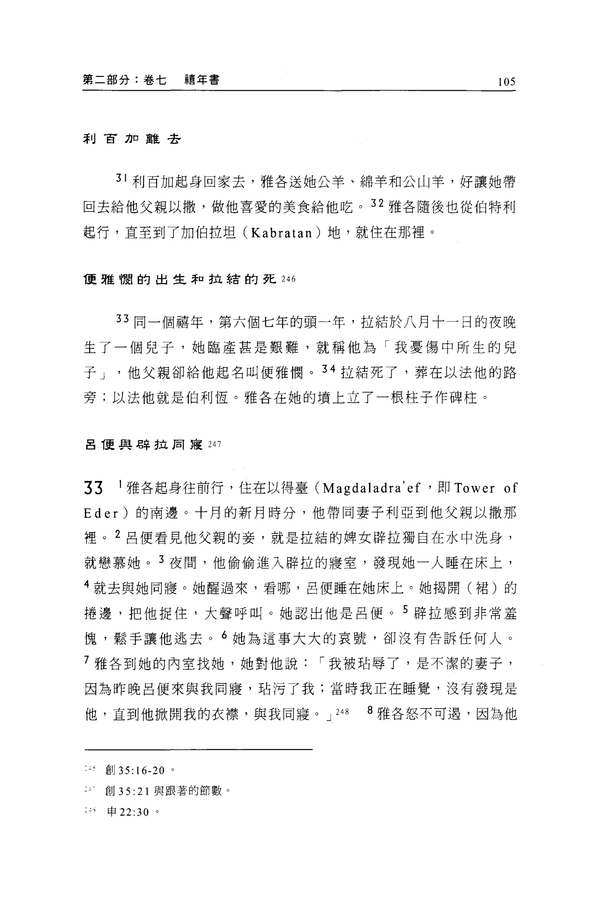 第二部分:卷七                禧年書                          105




利官刀口雖是全




        31 利百加起身回家去，雅各送她公羊、綿羊和公山羊，好讓她帶

回去給他父親以撤，做他喜愛的美食給他吃。 32 雅各隨後也從伯特利

起行，直至到了加伯拉坦 (Kabratan) 地，就住在那裡。



1更雅憫的出生恥拉結的死 246




        33 同一個禧年，第六個七年的頭一年，拉結於八月十一日的夜晚

生了一個兒子，她臨產甚是艱難，就稱他為「我憂傷中所生的見

于 J       他父親卻給他起名叫便雅憫。 34 拉結死了，葬在以法他的路

旁;以法他就是伯利恆。雅各在她的墳上立了一根柱子作碑柱。



呂 T更真是 Z辛 f立同寢 247




33       1 雅各起身往前行，住在以得臺 (Magdaladra' ef '即 Tower    of
E d er   )的南邊。十月的新月時分，他帶同妻子利亞到他父親以撒那

裡。 2 呂便看見他父親的妾，就是拉結的牌女辟拉獨自在水中洗身，

就戀慕她。 3 夜間，他偷偷進入辟拉的寢室，發現她一人睡在床上，

4 就去與她同寢。她醒過來，看哪，呂便睡在她床上。她揭開(裙)的

捲邊，把他捉住，大聲呼叫。她認出他是呂便。 5 辟拉感到非常羞

愧，鬆手讓他逃去。 6 她為這事大大的哀號，卻沒有告訴任何人。

7 雅各到她的內室找她，她對他說              I 我被站辱了，是不潔的妻子，

因為昨晚呂便來與我同寢，站污了我;當時我正在睡覺，沒有發現是

他，直到他掀開我的衣襟，與我同寢。 J             248   8 雅各怒不可遇，因為他




      會1J 35:16-20 。

      創 35: 21 與跟著的節數。

      申 22:30 。
 