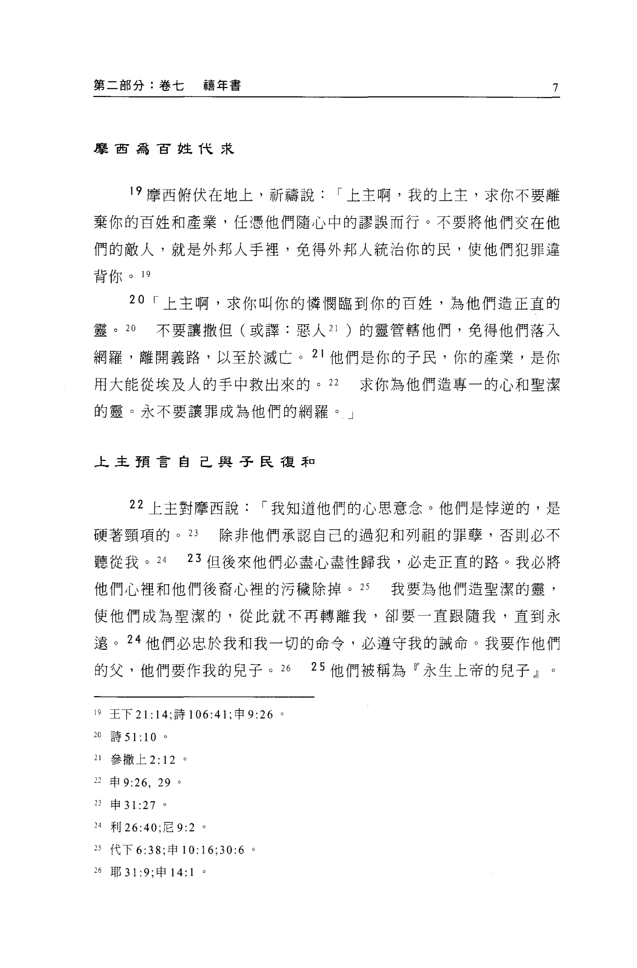 第二部分:卷七                        禧年書                         7




摩西為古拉代末




        19 摩西俯伏在地上，祈禱說                     r 上主啊，我的上主，求你不要離

棄你的百姓和產業，任憑他們隨心中的謬誤而行。不要將他們交在他

們的敵人，就是外邦人手裡，免得外邦人統治你的民，使他們犯罪違

背你。 19

        20 r 上主啊，求你叫你的憐憫臨到你的百姓，為他們造正宜的

靈。 20             不要讓撒但(或譯:惡人 21 )的靈管轄他們，免得他們落入

網羅，離開義路，以至於滅亡。 21 他們是你的子民，你的產業，是你

用大能從埃及人的手中救出來的。 22                           求你為他們造專一的心和聖潔

的靈。永不要讓罪成為他們的網羅。」



上主預言自己與子民複菲口




        22 上主對摩西說                    r 我知道他們的心思意念。他們是悸逆的，是

硬著頸項的。 23                          除非他們承認自己的過犯和列祖的罪孽，否則必不

聽從我。 24                    日但後來他們必盡心盡性歸我，必走正宜的路。我必將

他們心裡和他們後裔心裡的污穢除掉。 2S                           我要為他們造聖潔的靈，

使他們成為聖潔的，從此就不再轉離我，卻要一直跟隨我，直到永

遠。 24 他們必忠於我和我一切的命令，必遵守我的誡命。我要作他們

的父，他們要作我的兒子。 26                           25 他們被稱為『永生上帝的兒子」。


19 王下 2 1: 14; 詩 106:41 ;申 9:26       0




20   詩 51:   10   0




21   參撒上 2:       12   0




u 申 9:26 ， 29 。

"申 31     :27     0




24 利 26:40; 尼 9:2 。

25 代下 6: 沛，申 10:16;30:6 。

26   耶 31 :9; 申 14:        1   。
 