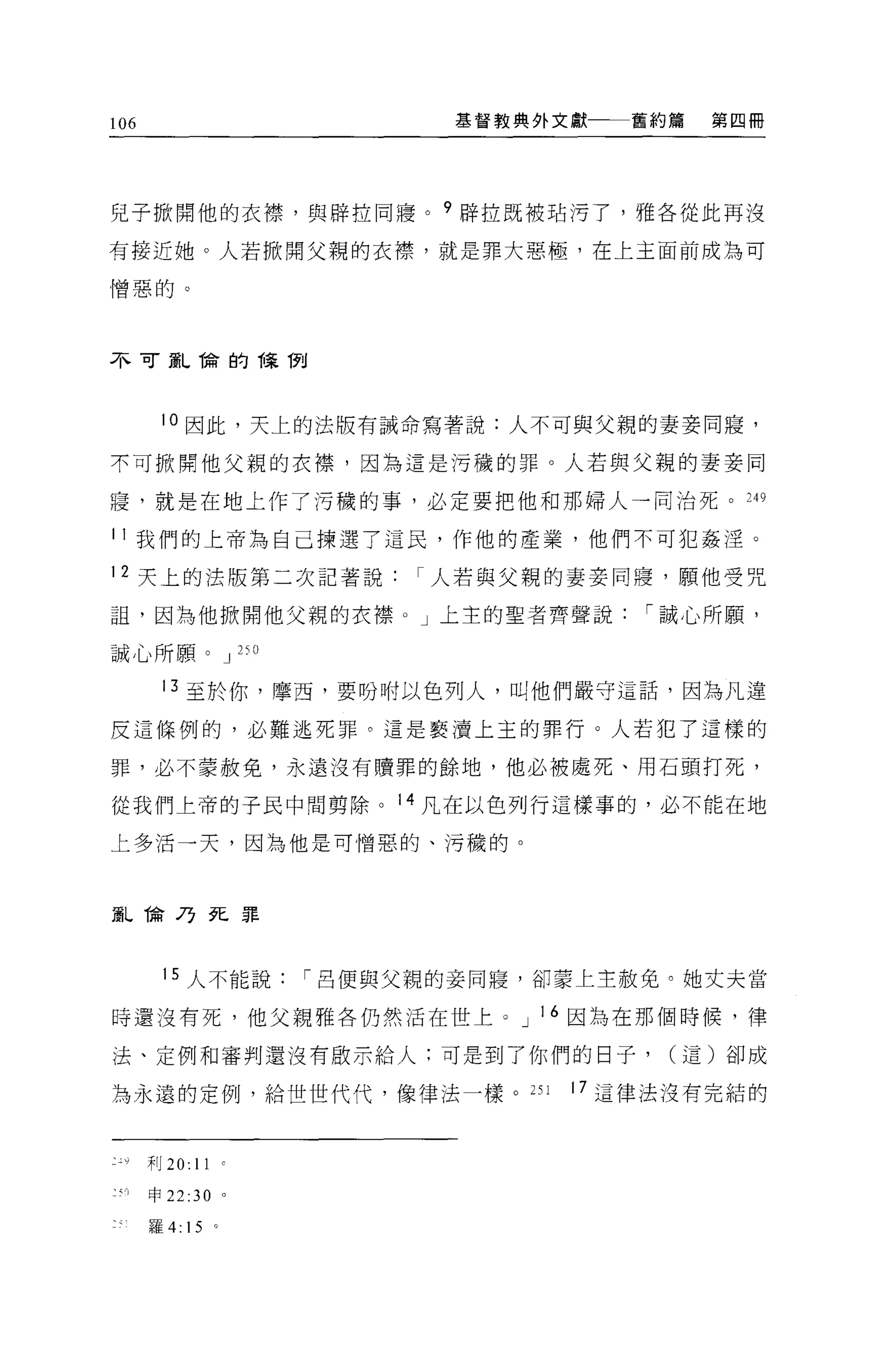 106                              基督教典外文獻   舊約篇   第四冊




兒子掀開他的衣襟，與辟拉同寢。?辟拉既被站污了，雅各從此再沒

有接近她。人若掀開父親的衣襟，就是罪大惡極，在上主面前成為可

憎惡的。



不可竄L ~侖的課 í1"tl



         10 因此，天上的法版有誡命寫著說:人不可與父親的妻妾同寢，

不可掀開他父親的衣襟，因為這是污穢的罪。人若與父親的妻妾同

寢，就是在地上作了污穢的事，必定要把他和那婦人一同治死。 249

叫我們的上帝為自己揀選了這民，作他的產業，他們不可犯姦淫。

12 天上的法版第二次記著說人若與父親的妻妾同寢，願他受咒

詛，因為他掀開他父親的衣襟。」上主的聖者齊聲說                    I 誠心所頤，

誠心所願。 J 25 日

         13 至於你，摩西，要吩咐以色列人，叫他們嚴守這話，因為凡違

反這條例的，必難逃死罪。這是褻潰上主的罪行 O 人若犯了這樣的

罪，必不蒙赦免，永遠沒有贖罪的餘地，他必被處死、用石頭打死，

從我們上帝的于民中間剪除。 14 凡在以色列行這樣事的，必不能在地

上多活一天，因為他是可憎惡的、污穢的。



頭L ~命乃死罪



          15 人不能說         I 呂便與父親的妾同寢，卻要上主赦免。她丈夫當

時還沒有死，他父親雅各仍然活在世上。 J 16 因為在那個時候，律

法、定例和審判還沒有敢示給人:可是到了你們的日子，                    (這)卻成

為永遠的定例，給世世代代，像律法一樣。 2S 1               17 這律法沒有完結的



:• o   ,j'1J 20: 11   0




       申 22:30 。

       羅 4:15 。
 