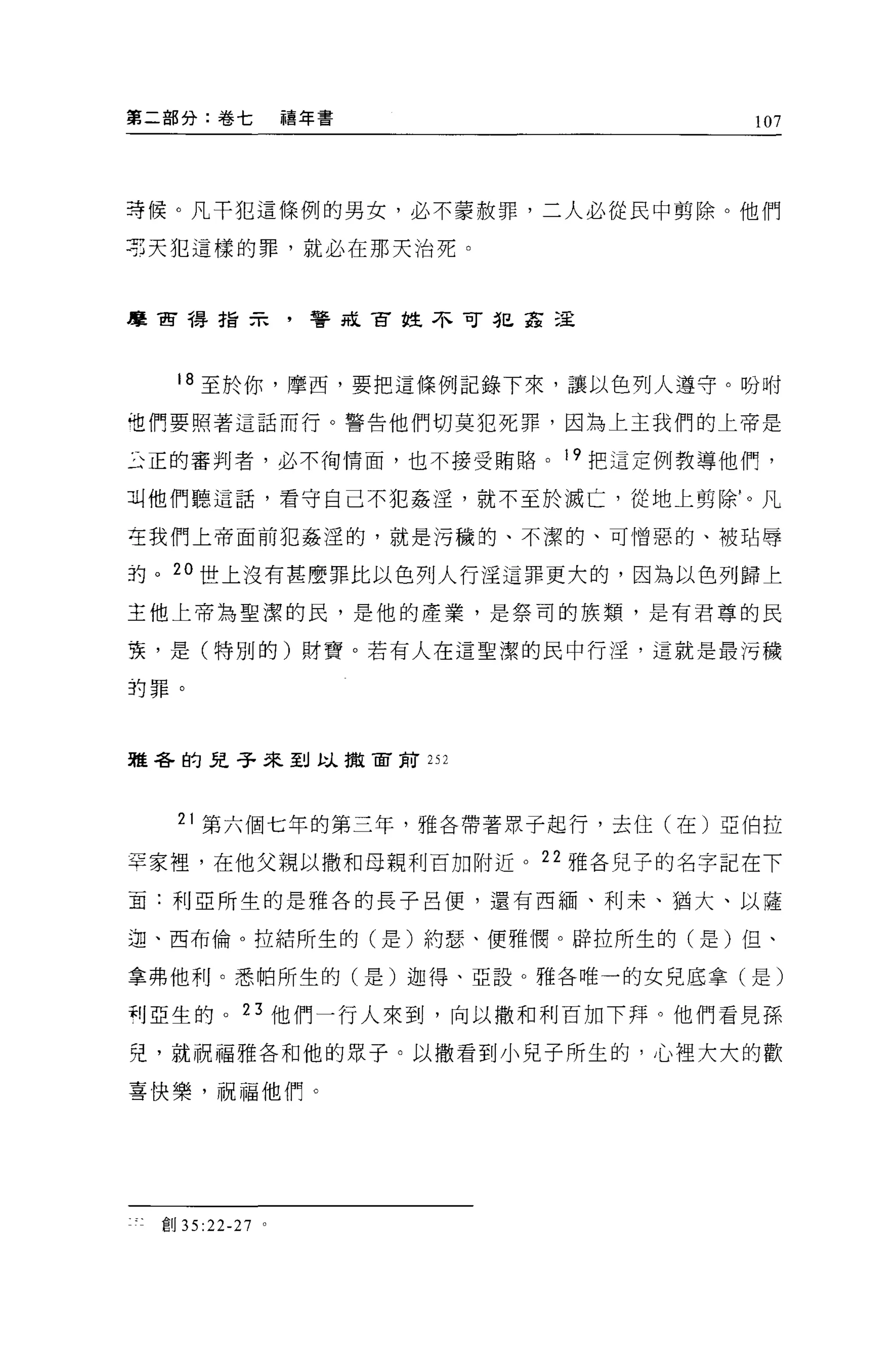 第二部分:卷七            禧年書          107




芽候。凡干犯這條例的男女，必不蒙赦罪，二人必從民中剪除。他們

謂天犯這樣的罪，就必在那天治死。



摩宙禱指示，警是古拉不可犯革這




   18 至於你，摩西，要把這條例記錄下來，讓以色列人遵守。盼咐

姐們要照著這話而行。警告他們切莫犯死罪，因為上主我們的上帝是

主正的審判者，必不街情面，也不接受賄路。 19 把這定例教導他們，

叫他們聽這話，看守自己不犯姦淫，就不至於滅亡，從地上剪除'。凡

在我們上帝面前犯姦涅的，就是污穢的、不潔的、可憎惡的、被站辱

的。 20 世上沒有甚麼罪比以色列人行淫這罪更大的，因為以色列歸上

主他上帝為聖潔的民，是他的產業，是祭司的族類，是有君尊的民

衷，是(特別的)財寶。若有人在這聖潔的民中行淫，這就是最污穢

的罪。




雅各的兒子來到以撒宙前 252




   21 第六個七年的第三年，雅各帶著眾于起行，去住(在)亞伯拉

罕家裡，在他父親以撒和母親利百加附近。 22 雅各見于的名字記在下

直:利亞所生的是雅各的長子呂便，還有西緬、利末、猶大、以薩

迦、西布倫。拉結所生的(是)約瑟、便雅憫。辟拉所生的(是)但、

拿弗他利。悉帕所生的(是)迦得、亞設。雅各唯一的女兒底拿(是)

利亞生的。 23 他們一行人來到，向以撒和利百加下拜。他們看見孫

兒，就祝福雅各和他的眾子。以撒看到小兒子所生的，心裡大大的歡

喜快樂，祝福他們。




 宜。 35:22-27   0
 