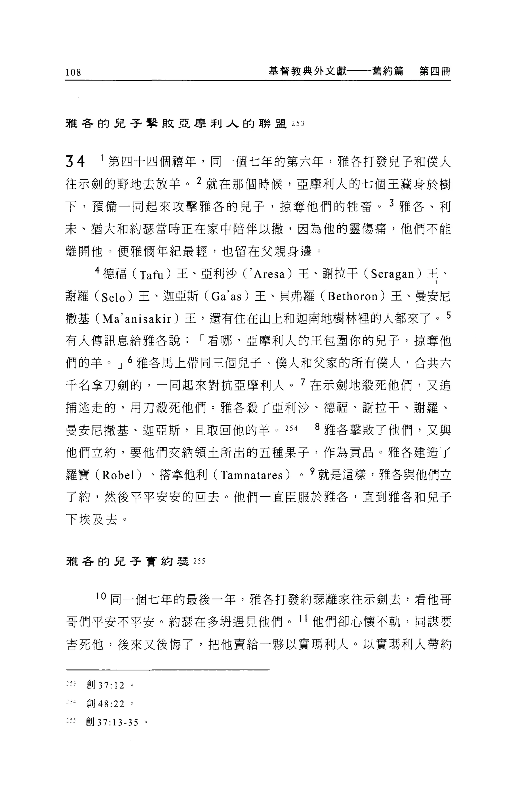 108                                   基督教典外文獻        舊約篇   第四冊




雅各的兒子學敗亞摩利人的聯盟 253




34          1 第四十四個禧年，同一個七年的第六年，雅各打發兒子和僕人

往示劍的野地去放羊。 2 就在那個時候，亞摩利人的七個王藏身於樹
下，預備一同起來攻擊雅各的兒子，掠奪他們的牲畜。 3 雅各、利

末、猶大和約瑟當時正在家中陪伴以撒，因為他的靈傷痛，他們不能

離開他。便雅憫年紀最輕，也留在父親身邊。

        4 德福 (T仇)王、亞利沙 ('Ar間)主、謝拉干( Ser叩U 耳、

謝羅(         Selo   )王、迦亞斯 (Ga' 的)王、貝弗羅 (Bethoron) 王、曼安尼

撒基 (Ma' anisakir) 王，還有住在山上和迦南地樹林裡的人都來了。 5

有人傳訊息給雅各說，-看哪，亞摩利人的主包圍你的兒子，掠奪他

們的羊。 J 6 雅各馬上帶同三個兒子、僕人和父家的所有僕人，合共六

千名拿刀劍的，一同起來對抗亞摩利人。 7 在示劍地聽死他們，又追

捕逃走的，用刀殺死他們。雅各載了亞利沙、德福、謝拉干、謝羅、

曼安尼撒墓、迦亞斯，且取回他的羊。 254                           8 雅各擊敗 7 他們，又與

他們立約，要他們交納領土所出的五種果子，作為貢品。雅各建造了

羅寶 (Robel)             、搭拿他利 (Tamnatares)   0   9 就是這樣，雅各與他們立

了約，然後平平安安的回去。他們一直臣服於雅各，直到雅各和兒子

下埃及去。


雅各的兒子實約瑟的




            10 同一個七年的最後一年，雅各打發約瑟離家往示劍去，看他哥

哥們平安不平安。約瑟在多明遇見他們。1他們卻心懷不軌，同謀要

害死他，後來又後悔了，把他賣給一夥以實瑪利人。以實瑪利人帶約



      自Ij   37: 12 。
      創 48:22 。

      創 37:13-35 。
 