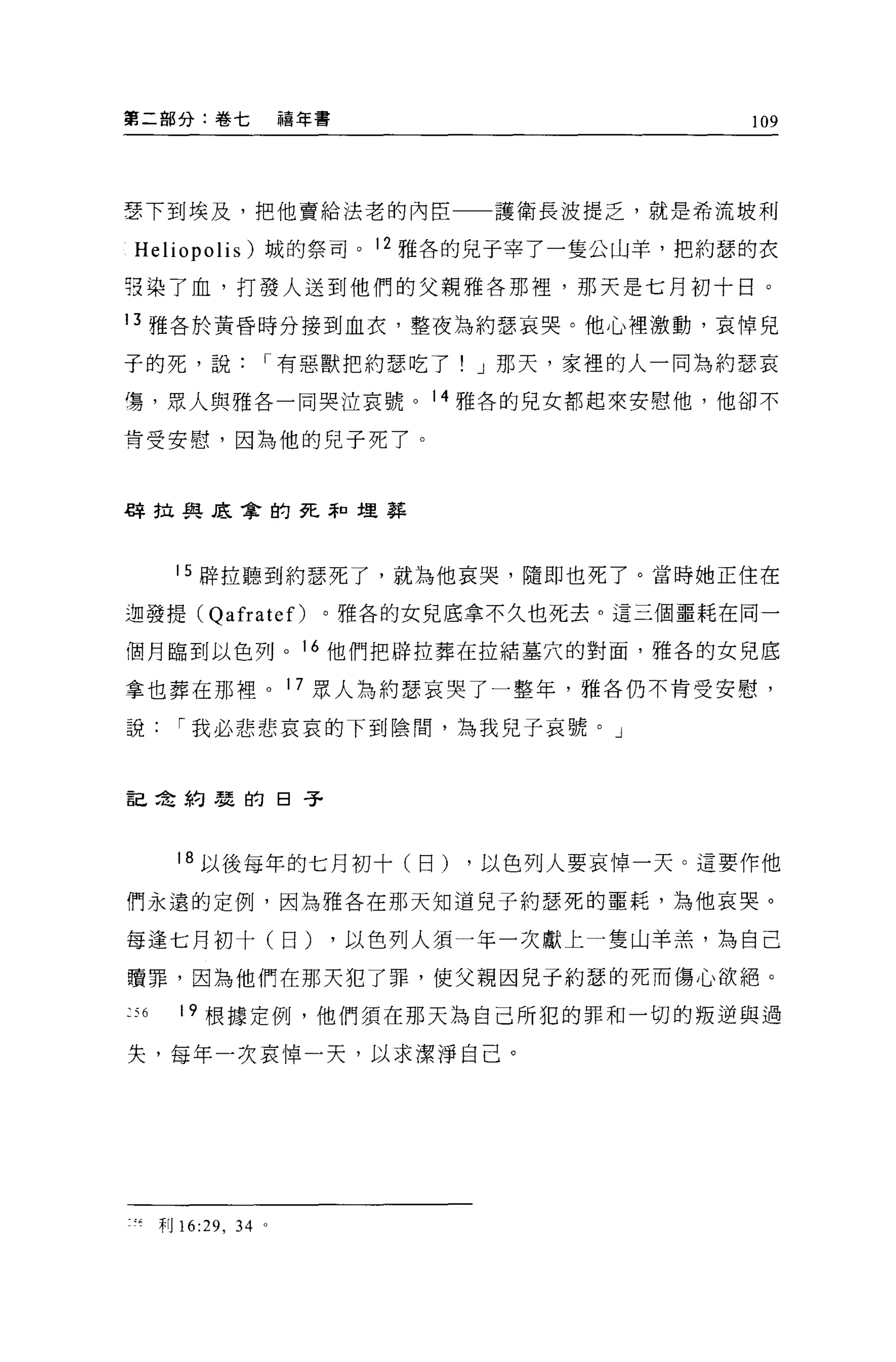 第二部分:卷七                  禧年書                      109




雪下到埃及，把他賣給法老的內臣                       護衛長波提乏，就是希流坡利

Heliopolis) 城的祭司。 12 雅各的見于宰了一隻公山羊，把約瑟的衣

張染了血，打發人送到他們的父親雅各那裡，那天是七月初十日。

13 雅各於黃昏時分接到血衣，整夜'&約瑟哀哭。他心裡激動，哀悼見

子的死，說                I 有惡獸把約瑟吃了! J 那天，家裡的人一同為約瑟哀

嘍，眾人與雅各一同哭泣哀號。 14 雅各的兒女都起來安慰他，他卻不

肯受安慰，因為他的兒子死了。



早車拉與底拿的死罪口埋葬




          15 辟拉聽到約瑟死了，就為他哀哭，隨即也死了。當時她正住在

迦發提( QafrateO              。雅各的女兒底拿不久也死去。這三個噩耗在同一

個月臨到以色列。 16 他們把辟拉葬在拉結墓穴的對面，雅各的女兒底

拿也葬在那裡。 17 眾人為約瑟哀哭了一整年，雅各仍不肯受安慰，

說         I 我必悲悲哀哀的下到陰間，為我見子哀號。」



言己在約麗的日子



          18 以後每年的七月初十(日)            ，以色列人要哀悼一天。這要作他

們永遠的定例，因為雅各在那天知道兒子約瑟死的噩耗，為他哀哭。

每逢七月初十(日)                      ，以色列人須一年一次獻上一隻山羊羔，為自己

贖罪，因為他們在那天犯了罪，使父親因見于約瑟的死而傷心欲絕。

到         19 根據定例，他們須在那天為自己所犯的罪和一切的叛逆與過

失，每年一次哀悼一天，以求潔淨自己。




?等   干目   16:29 , 34 。
 