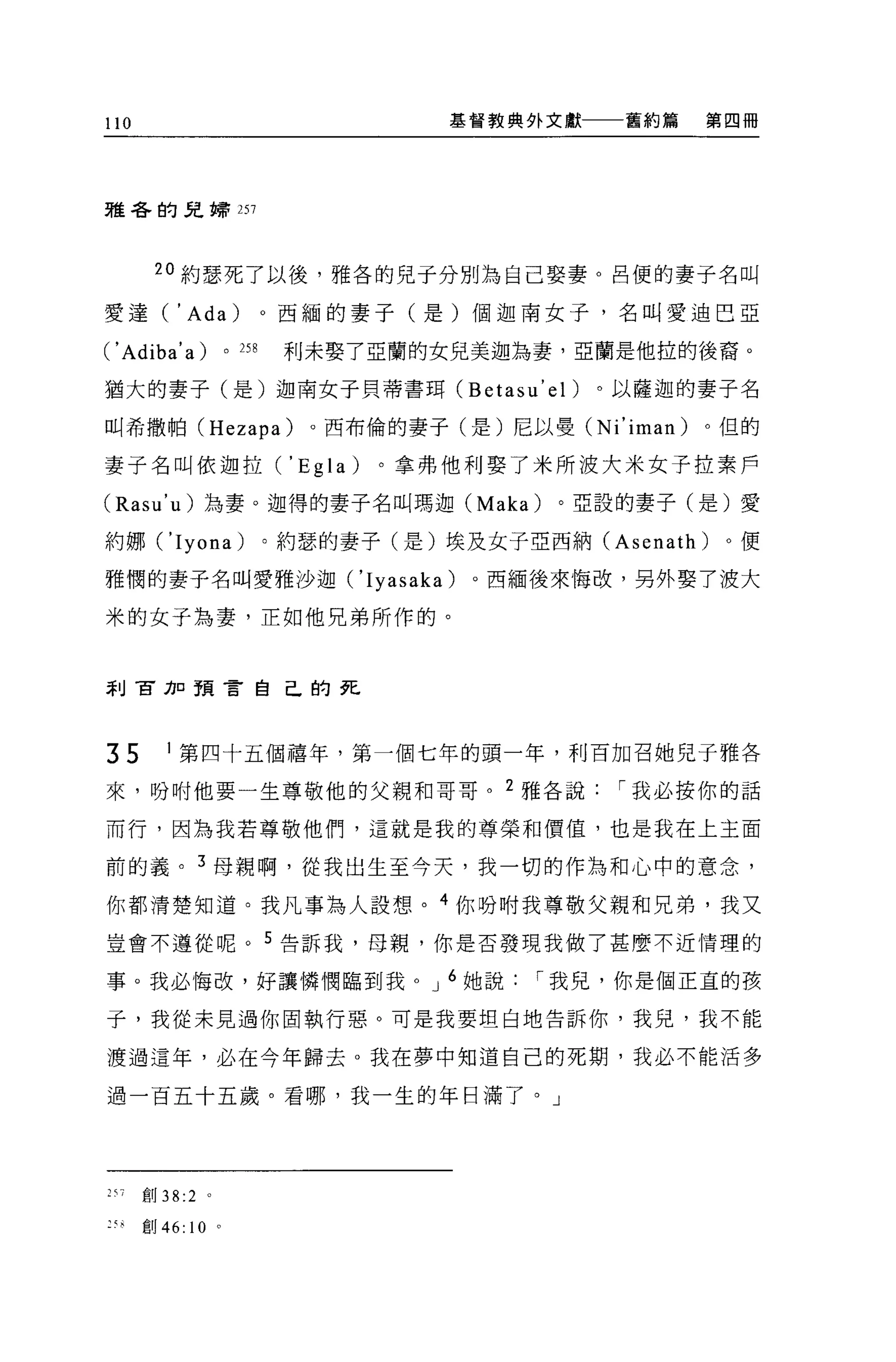 110                                      基督教典外文獻    舊約篇    第四冊




雅各的兒蜻 257




       20 約瑟死了以後，雅各的兒于分別為自己娶妻。呂便的妻子名叫

愛達(       , Ada)               0 西緬的妻子(是)個迦南女子，名叫愛迪巴亞

( 'Adiba' a)         0   258    利未娶了亞蘭的女兒美迦為妻，亞蘭是他拉的後裔。

猶大的妻子(是)迦南女子貝蒂書耳 (Betasu' el)                      。以薩迦的妻子名

叫希撒柏 (Hezapa)                    。西布倫的妻子(是)尼以曼 (Ni'iman)   。但的

妻子名叫依迦拉(' Egla)                      。拿弗他利娶了米所波大米女子拉素戶

(Rasu'u) 為妻。迦得的妻子名叫瑪迦 (Maka)                    。亞設的妻子(是)愛

約娜 ('Iyona)                    。約瑟的妻子(是)埃及女子亞西納 (Asenath)   。便

雅憫的妻子名叫愛雅沙迦 ('Iyasaka)                     。西緬後來悔改，另外娶了渡大

米的女子為妻，正如他兄弟所作的。



萃 IJ 官刀口預言自己的死




35      I 第四十五個禧年，第一個七年的頭一年，利百加召她兒于雅各

來，吩咐他要一生尊敬他的父親和哥哥。 2 雅各說                            I 我必按你的話

而行，因為我若尊敬他們，這就是我的尊榮和價值，也是我在上主面

前的義。 3 母親啊，從我出生至今天，我一切的作為和心中的意念，

你都清楚知道。我凡事為人設想。 4 你吩咐我尊敬父親和兄弟，我又

豈會不遵從呢。 5 告訴我，母親，你是否發現我做了甚麼不近情理的

事。我必悔改，好讓憐憫臨到我。 J 6 她說                         I 我兒，你是個正宜的孩

子，我從未見過你固執行惡。可是我要坦白地告訴你，我兒，我不能

渡過這年，必在今年歸去。我在夢中知道自己的死期，我必不能活多

過一百五十五歲。看哪，我一生的年日滿了。」




257   創 38:2 。

:刊創 46:    10    0
 