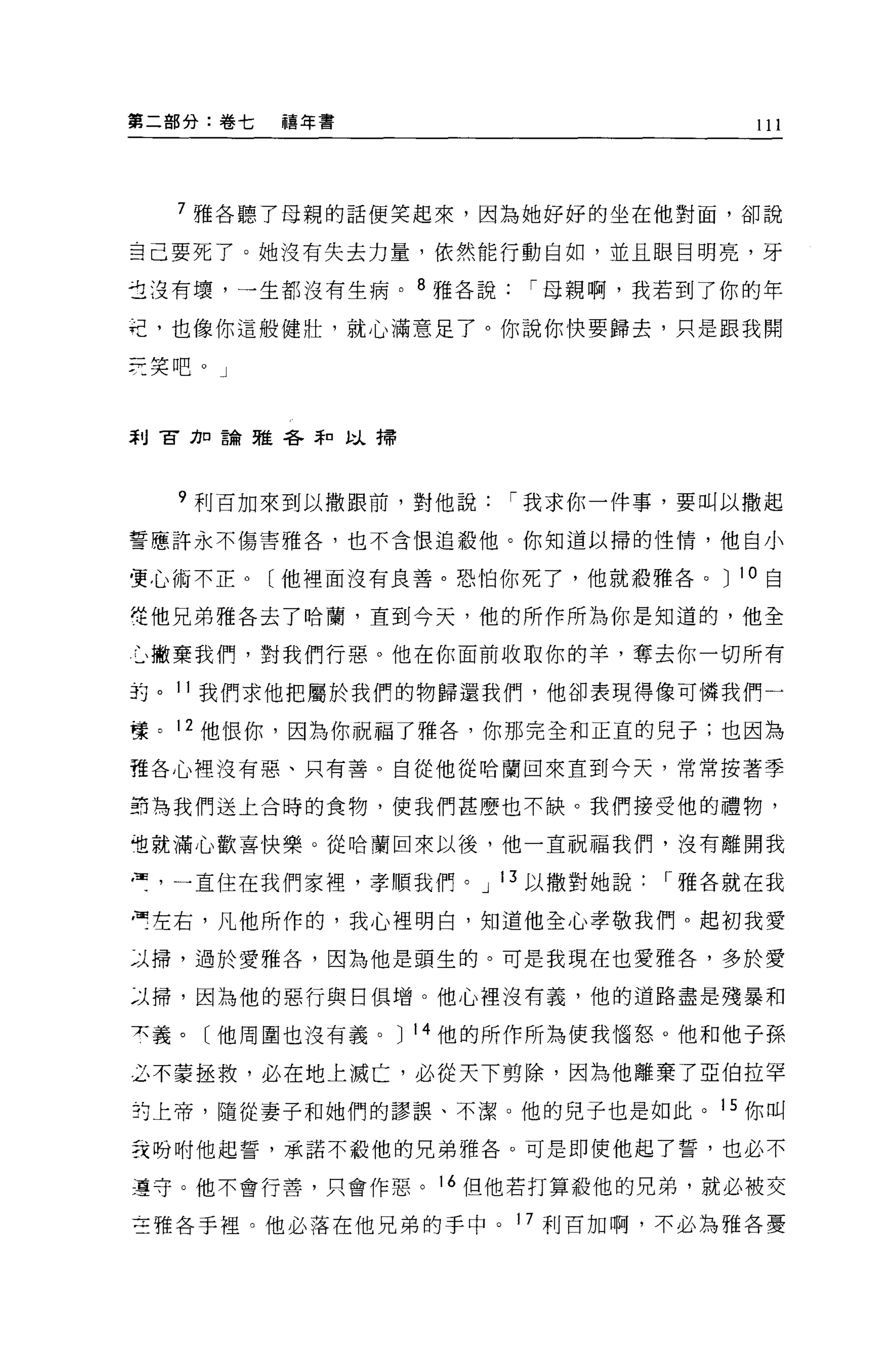第二部分:卷七   禧年書
                                   l l l




  7 雅各聽了母親的話便笑起來，因為她好好的坐在他對面，卻說

吉己要死了。她沒有失去力量，依然能行動自如，並且眼目明亮，牙

古沒有壞，一生都沒有生病。 8 雅各說    í 母親啊，我若到了你的年

迢，也像你這般健壯，就心滿意足了。你說你快要歸去，只是跟我開

荒笑吧。」



利冒刀口論雅各菲口以掃




  9 利百加來到以撒跟前，對他說     í 我求你一件事，要叫以撒起

誓應許永不傷害雅各'也不含恨追敬他。你知道以掃的性情，他自小

，更心術不正。〔他裡面沒有良善。恐怕你死了，他就殺雅各。 J 10 自

從他兄弟雅各去了哈蘭，直到今天，他的所作所為你是知道的，他全

仁、撇棄我們，對我們行惡。他在你面前收取你的羊，奪去你一切所有

詢。 11 我們求他把屬於我們的物歸還我們，他卻表現得像可憐我們一

樣。 12 他恨你，因為你祝福了雅各，你那完全和正宜的兒子;也因為

種各心裡沒有惡、只有善。自從他從哈蘭回來直到今天，常常按著季

封為我們送上合時的食物，使我們甚麼也不缺。我們接受他的禮物，

姐就滿心歡喜快樂。從哈蘭回來以後，他一直祝福我們，沒有離開我

弓，一直住在我們家裡，孝順我們。 J 13 以撒對她說   í 雅各就在我

，可左右，凡他所作的，我心裡明白，知道他全心孝敬我們。起初我愛

~J 掃，過於愛雅各，因為他是頭生的。可是我現在也愛雅各，多於愛

泣掃，因為他的惡行與日俱增。他心裡沒有義，他的道路盡是殘暴和

夫義。〔他周圍也沒有義。 J 14 他的所作所為使我惱怒。他和他子孫

么不蒙拯救，必在地上滅亡，必從天下剪除，因為他離棄了亞伯拉罕

封上帝，隨從妻子和她們的謬誤、不潔 O 他的兒子也是如此。 15 你叫

妥吩咐他起誓，承諾不敬他的兄弟雅各。可是即使他起了誓，也必不

墓守。他不會行善，只會作惡。 16 但他若打算殺他的兄弟，就必被交

三雅各手裡。他必落在他兄弟的手中。 17 利百加啊，不必為雅各憂
 