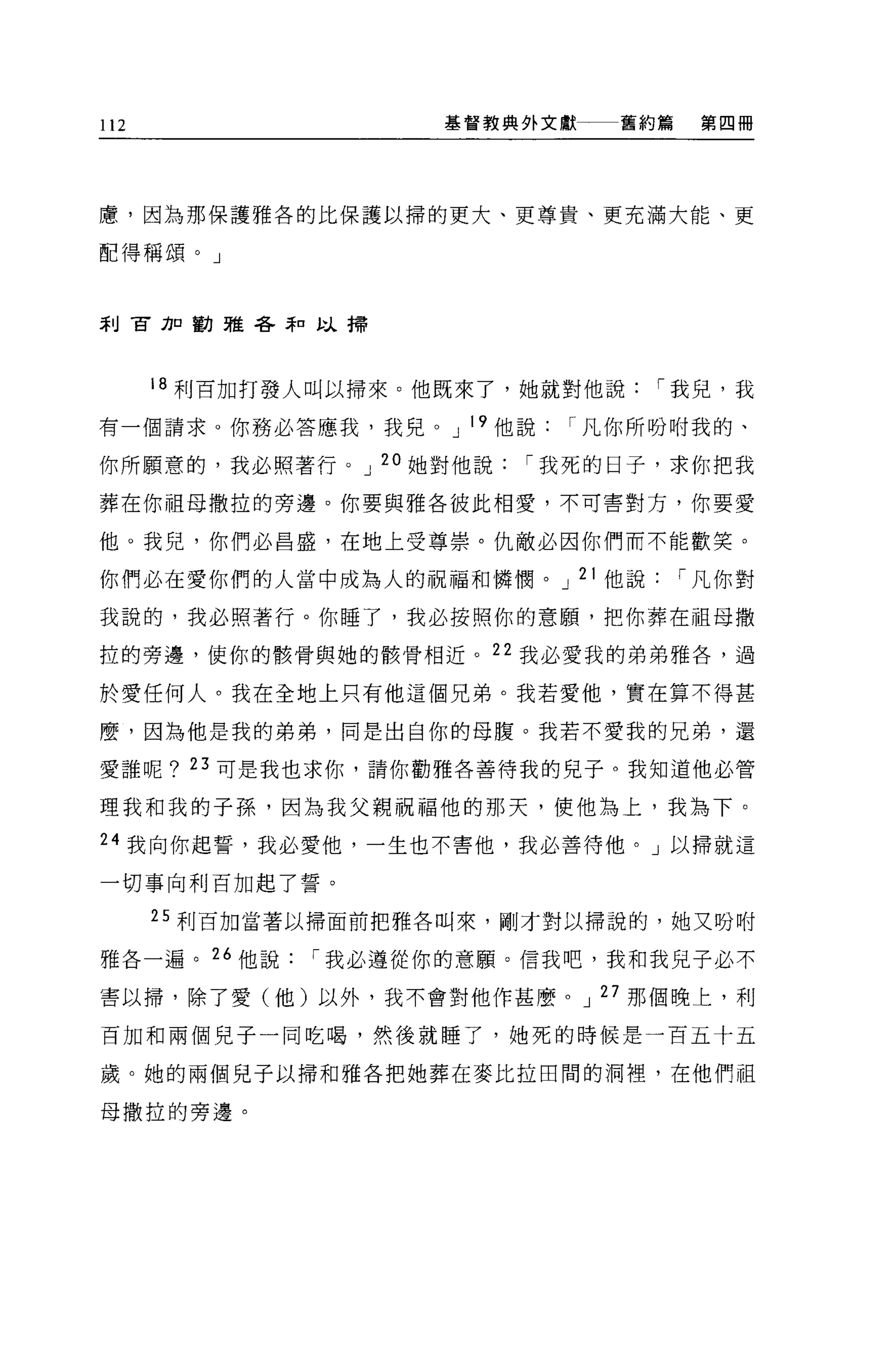 112                 基督教典外文獻   舊約篇    第四冊




慮，因為那保護雅各的比保護以掃的更大、更尊貴、更充滿大能、更

配得稱頌。」



刮古力口勸雅各弄口以掃




      18 利百加打發人叫以掃來。他既來了，她就對他說   í 我兒，我

有一個請求。你務必答應我，我兒。 J 19 他說   í 凡你所吩咐我的、

你所願意的，我必照著行。 J 20 她對他說   í 我死的日子，求你把我

葬在你祖母撒拉的旁邊。你要與雅各彼此相愛，不可害對方，你要愛

他。我兒，你們必昌盛，在地上受尊崇。仇敵必囡你們而不能歡笑。

你們必在愛你們的人當中成為人的祝福和憐憫。 J 21 他說       í 凡你對

我說的，我必照著行。你睡了，我必按照你的意願，把你葬在祖母撒

拉的旁邊，使你的骸骨與她的骸骨相近。 22 我必愛我的弟弟雅各，過

於愛任何人。我在全地上只有他這個兄弟。我若愛他，實在算不得甚

麼，因為他是我的弟弟，同是出自你的母腹。我若不愛我的兄弟，還

愛誰呢? 23 可是我也求你，請你勸雅各善待我的兒子。我知道他必管

理我和我的子孫，因為我父親祝福他的那天，使他為上，我為下。

24 我向你起誓，我必愛他，一生也不害他，我必善待他。」以掃就這

一切事向利百加起了誓。

      25 利百加當著以掃面前把雅各叫來，剛才對以掃說的，她又吩咐

雅各一遍。“他說      í 我必遵從你的意願。信我吧，我和我兒子必不
害以掃，除了愛(他)以外，我不會對他作甚麼。 J 27 那個晚上，利

百加和兩個兒子一同吃喝，然後就睡了，她死的時候是一百五十五

歲。她的兩個見子以掃和雅各把她葬在麥比拉田間的洞裡，在他們祖

母撒拉的旁邊。
 