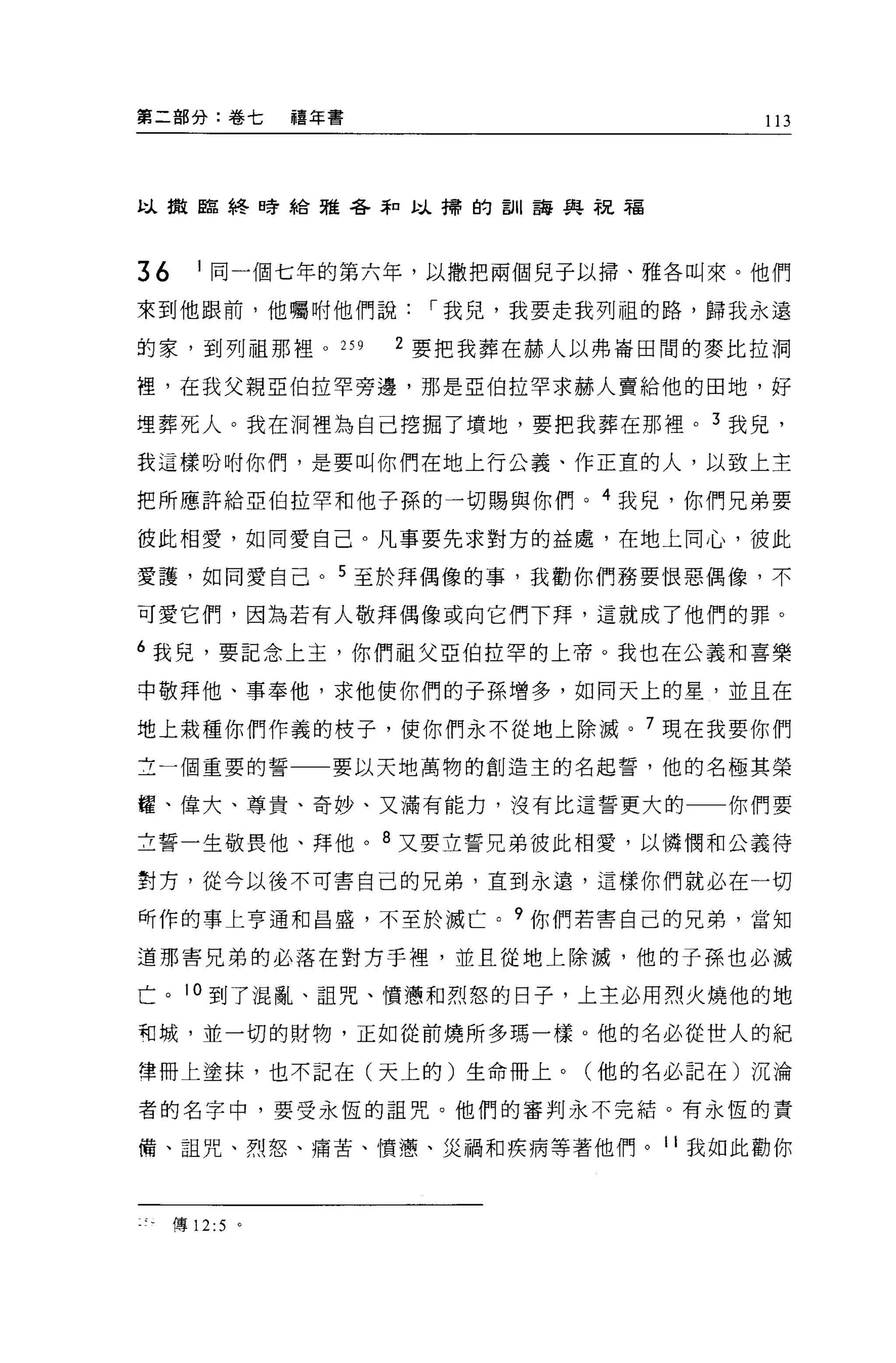 第二部分:卷七         禧年書                    113




以擻臨終日旁給雅谷壽口以掃的訓語與祝福




36     1 同一個七年的第六年，以撒把兩個兒子以掃、雅各叫來。他們

來到他跟前，他囑咐他們說，-我兒，我要走我列祖的路，歸我永遠

的家，到列祖那裡。 259         2 要把我葬在赫人以弗崙田間的麥比拉洞

裡，在我父親亞伯拉罕旁邊，那是 521自拉罕求赫人賣給他的田地，好

埋葬死人。我在洞裡為自己挖掘了墳地，要把我葬在那裡。 3 我見，

我這樣吩咐你們，是要叫你們在地上行公義、作正宜的人，以致上主

把所應許給亞伯拉罕和他子孫的一切賜與你們。 4 我兒，你們兄弟要

彼此相愛，如同愛自己。凡事要先求對方的益處，在地上同心，彼此

愛護，如同愛自己。 5 至於拜偶像的事，我勸你們務要恨惡偶像，不

可愛它們，因為若有人敬拜偶像或向它們下拜，這就成了他們的罪。

6 我見，要記念上主，你們祖父亞伯拉罕的上帝。我也在公義和喜樂

中敬拜他、事奉他，求他使你們的子孫增多，如同天上的星，並且在

地上栽種你們作義的枝子，使你們永不從地上除滅。 7 現在我要你們
立一個重要的誓一一要以天地萬物的創造主的名起誓，他的名極其榮

耀、偉大、尊貴、奇妙、又滿有能力，沒有比這誓更大的             你們要

立誓一生敬畏他、拜他。 8 又要立誓兄弟彼此相愛，以憐憫和公義待

對方，從今以後不可害自己的兄弟，直到永遠，這樣你們就必在一切

所作的事上亨通和昌盛，不至於滅亡。?你們若害自己的兄弟，當知

道那害兄弟的必落在對方于裡，並且從地上除滅，他的子孫也必滅

亡。 10 到了混亂、詛咒、慣憊和烈怒的日子，上主必用烈火燒他的地

向城，並一切的財物，正如從前燒所多瑪一樣。他的名必從世人的紀

律冊上塗抹，也不記在(天上的)生命冊上。(他的名必記在)沉淪

者的名字中，要受永恆的詛咒。他們的審判永不完結。有永恆的責

備、詛咒、烈怒、痛苦、慣蔥、災禍和疾病等著他們。 11 我如此勸你



     傳 12:5 。
 