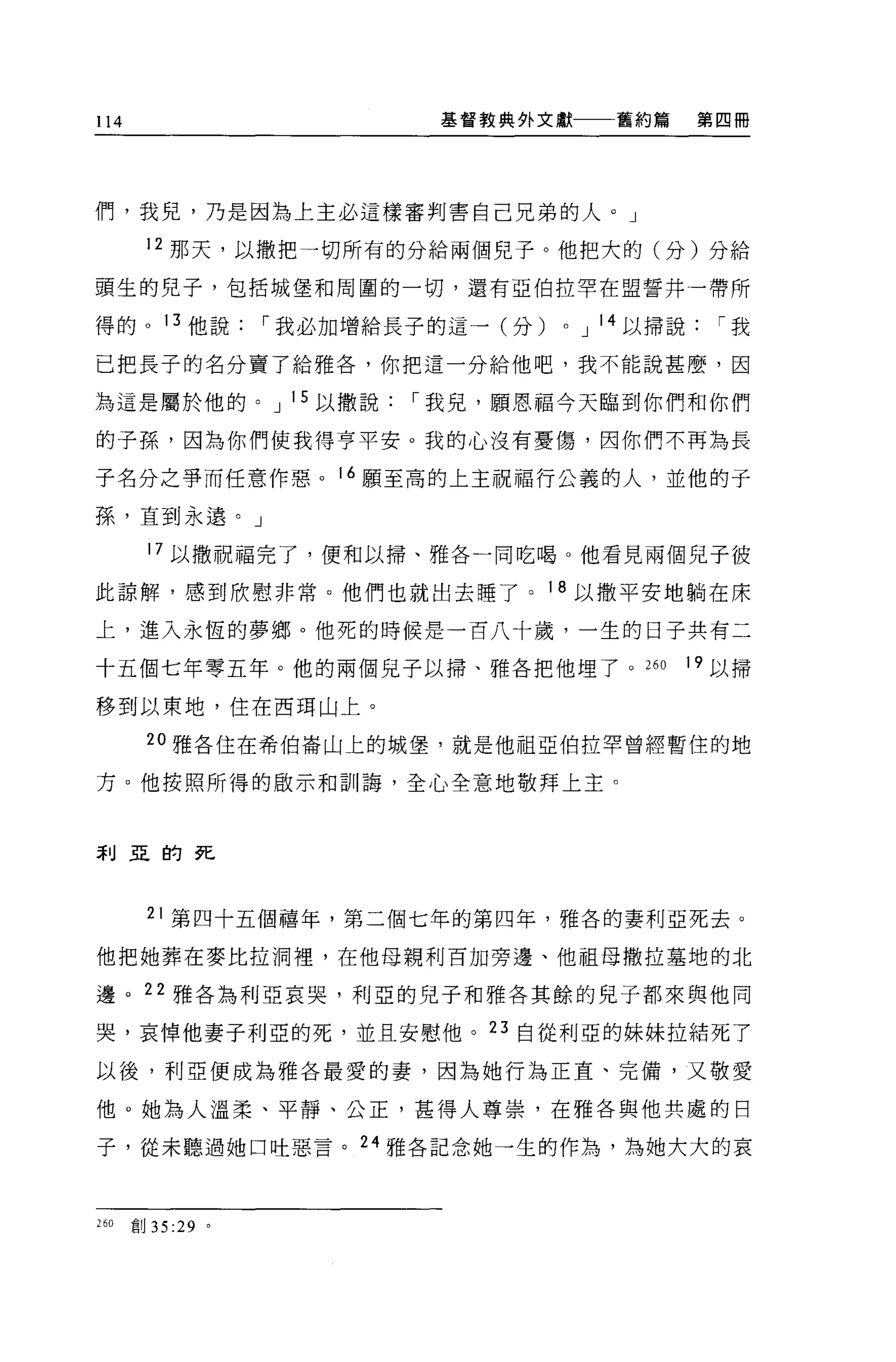 114                           基督教典外文獻一一一舊約篇           第四冊




們，我見，乃是因為上主必這樣審判害自己兄弟的人。」

       12 那天，以撒把一切所有的分給兩個兒子。他把大的(分)分給

頭生的兒子，包括城堡和周圍的一切，還有亞伯拉罕在盟誓井一帶所

得的。 13 他說            r 我必加增給長子的這一(分)   0   J 14 以掃說     r我

已把長子的名分賣了給雅各，你把這一分給他吧，我不能說甚麼，因

為這是屬於他的。 J 1 5 以撒說          r 我見，願恩福今天臨到你們和你們

的子孫，因為你們使我得亨平安。我的心沒有憂傷，因你們不再為長

子名分之爭而任意作惡。 16 願至高的上主祝福行公義的人，並他的子

孫，直到永遣。」

       17 以撒祝福完了，便和以掃、雅各一同吃喝。他看見兩個見子彼

此諒解，感到欣慰非常。他們也就出去睡了。 18 以撒平安地躺在床

上，進入永恆的夢鄉。他死的時候是一百八十歲，一生的日子共有二

十五個七年零五年。他的兩個見子以掃、雅各把他埋了。 260                         19 以掃

移到以東地，住在西現山上。

       20 雅各住在希伯崙山上的城堡，就是他祖亞伯拉罕曾經暫住的地

方。他按照所得的毆示和訓誨，全心全意地敬拜上主。


刮亞的死




       21 第四十五個禧年，第二個七年的第四年，雅各的妻利亞死去。

他把她葬在麥比拉洞裡，在他母親利百加旁邊、他祖母撒拉墓地的北

邊。 22 雅各為利亞哀哭，利巨的兒子和雅各其餘的兒子都來與他同

哭，哀悼他妻子利亞的死，並且安慰他。 23 自從利亞的妹妹拉結死了

以後，利亞便成為雅各最愛的妻，因為她行為正直、完備，又敬愛

他。她為人溫柔、平靜、公正，甚得人尊祟，在雅各與他共處的日

子，從未聽過她口吐惡言。 24 雅各記念她一生的作為，為她大大的哀



260   創 35   :29 '
 