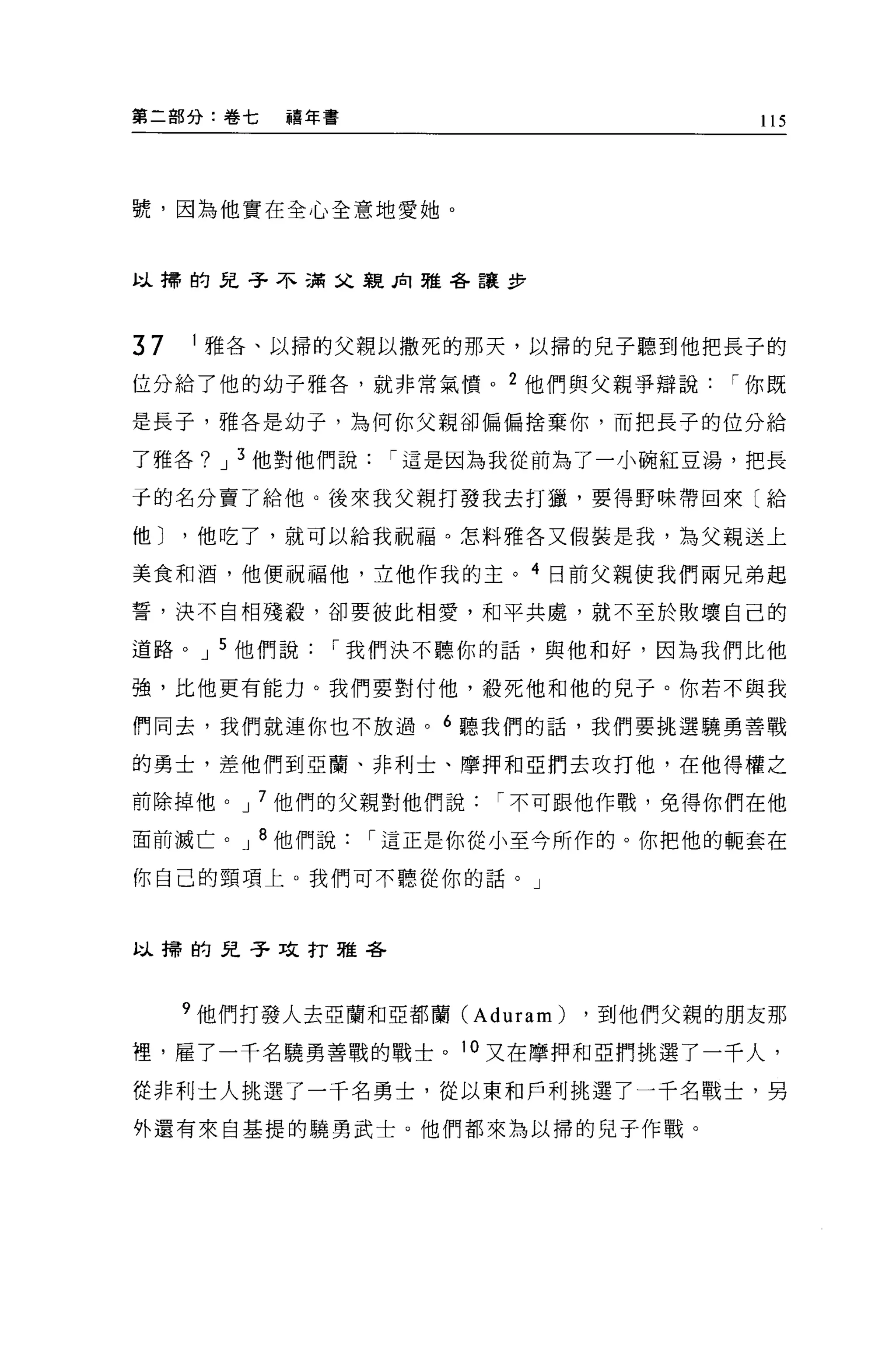 第二部分:卷七     禧年書                          115




號，因為他實在全心全意地愛她。


以掃的兒子不滿父親見1 雅各讓步



37    1 雅各、以掃的父親以撒死的那天，以掃的兒子聽到他把長子的

位分給了他的幼子雅各，就非常氣憤。 2 他們與父親爭辯說           I 你既

是長子，雅各是幼子，為何你父親卻偏偏捨棄你，而把長子的位分給

了雅各? J 3 他對他們說     I 這是因為我從前為了一小碗紅豆湯，把長

于的名分賣了給他。後來我父親打發我去打獵，要得野味帶回來〔給

他 J   '他吃了，就可以給我祝福。怎料雅各又假裝是我，為父親送上

美食和酒，他便祝福他，立他作我的主。 4 日前父親使我們兩兄弟起

誓，決不自相殘設，卻要彼此相愛，和平共處，就不至於敗壞自己的

道路。 J 5 他們說    I 我們決不聽你的話，與他和好，因為我們比他

強，比他更有能力。我們要對付他，殺死他和他的兒子。你若不與我

們同去，我們就連你也不放過。 6 聽我們的話，我們要挑選蹺勇善戰

的勇士，差他們到亞蘭、非利士、摩押和亞們去攻打他，在他得權之

前除掉他。 J 7 他們的父親對他們說     I 不可跟他作戰，免得你們在他

面前滅亡。 J 8 他們說     I 這正是你從小至今所作的。你把他的輒套在

你自己的頸項上。我們可不聽從你的話。」



以掃的兒子攻打雅各




      9 他們打發人去亞蘭和亞都蘭 (Aduram)   ，到他們父親的朋友那

裡，雇了一千名曉勇善戰的戰士。 10 又在摩押和亞們挑選了一千人，

從非利士人挑選了一千名勇士，從以東和戶利挑選了一千名戰士，男

外還有來自基提的蹺勇武士。他們都來為以掃的兒子作戰。
 