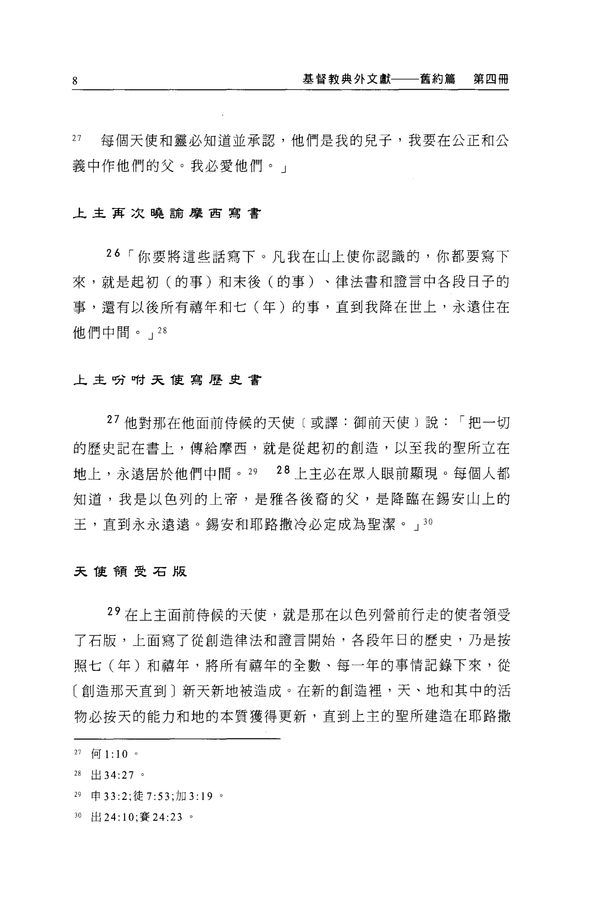 8                                      基督教典外文獻   舊約篇   第四冊




27    每個天便和靈必知道並承認，他們是我的兒于，我要在公正和公

義中作他們的父。我必愛他們。」


上主再次曉論摩宙寫書




       26 [""你要將這些話寫下。凡我在山上使你認識的，你都要寫下

來，就是起初(的事)和末後(的事)、律法書和證言中各段日子的

事，還有以後所有禧年和七(年)的事，直到我降在世上，永遠住在

他們中間。 J 28



主主吩咐天能寫歷又會




        27 他對那在他面前侍候的天使〔或譯:御前天使〕說[""把一切

的歷史記在書上，傳給摩西，就是從起初的創造，以至我的聖所立在

地上，永遠居於他們中間。 29                       28 上主必在眾人眼前顯現。每個人都

知道，我是以色列的上帝，是雅各後裔的父，是降臨在錫安山上的

玉，直到永永遠遠 o 錫安和耶路撒冷必定成為聖潔。 J 30



天誼會頁受石版




        29 在上主面前侍候的天使，就是那在以色列營前行走的使者領受

了石版，上面寫了從創造律法和證言開始，各段年日的歷史，乃是按

照七(年)和禧年，將所有禧年的全數、每一年的事情記錄下來，從

〔創造那天直到〕新天新地被造成。在新的創造裡，天、地和其中的活

物必按天的能力和地的本質獲得更新，直到上主的聖所建造在耶路撒


21   何 1:   10   0




m    出 34:27 。

29   申 33 :2; 徒 7:53 ;加 3:   19   0




30   出 24: 10; 賽 24:23 。
 