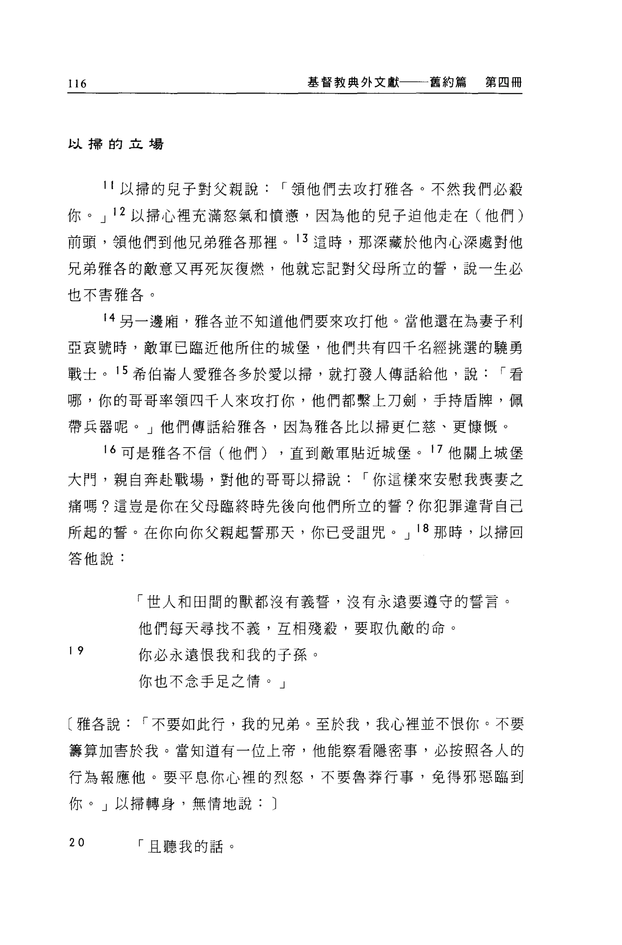 116                        基督教典外文獻一一一舊約篇   第四冊




以掃的立場




      11 以掃的兒子對父親說        r 領他們去攻打雅各。不然我們必敬

你。 J 12 以掃心裡充滿怒氣和慣憊，因為他的兒子迫他走在(他們)
前頭，領他們到他兄弟雅各那裡。 13 這時，那深藏於他內心深處對他

兄弟雅各的敵意又再死灰復燃，他就忘記對父母所立的誓，說一生必

也不害雅各。


      14 另一邊廂，雅各並不知道他們要來攻打他。當他還在為妻子利

亞哀號時，敵軍已臨近他所住的城堡，他們共有四千名經挑選的蹺勇

戰士。 15 希伯崙人愛雅各多於愛以掃，就打發人傳話給他，說              r看

哪，你的哥哥率領四千人來攻打你，他們都繫上刀劍，手持盾牌，佩

帶兵器呢。」他們傳話給雅各，因為雅各比以掃更仁慈、更慷慨。

      16 可是雅各不信(他們)   ，直到敵軍貼近城堡。     17 他關上城堡

大門，親自奔赴戰場，對他的哥哥以掃說             r 你這樣來安慰我喪妻之

痛嗎?這豈是你在父母臨終時先後向他們所立的誓?你犯罪違背自己

所起的誓。在你向你父親起誓那天，你已受詛咒。 J 18 那時，以掃回
答他說:




        「世人和田間的獸都沒有義誓，沒有永遠要遵守的誓言。

        他們每天尋找不義，互相殘殺，要取仇敵的命。
19
        你必永遠恨我和我的子孫。

        你也不念手足之情。」


〔雅各說     r 不要如此行，我的兄弟。至於我，我心裡並不恨你。不要

籌算加害於我。當知道有一位上帝，他能察看隱密事，必按照各人的

行為報應他。要平息你心裡的烈怒，不要魯莽行事，免得邪惡臨到

你。」以掃轉身，無情地說:         J

20      「且聽我的話。
 
