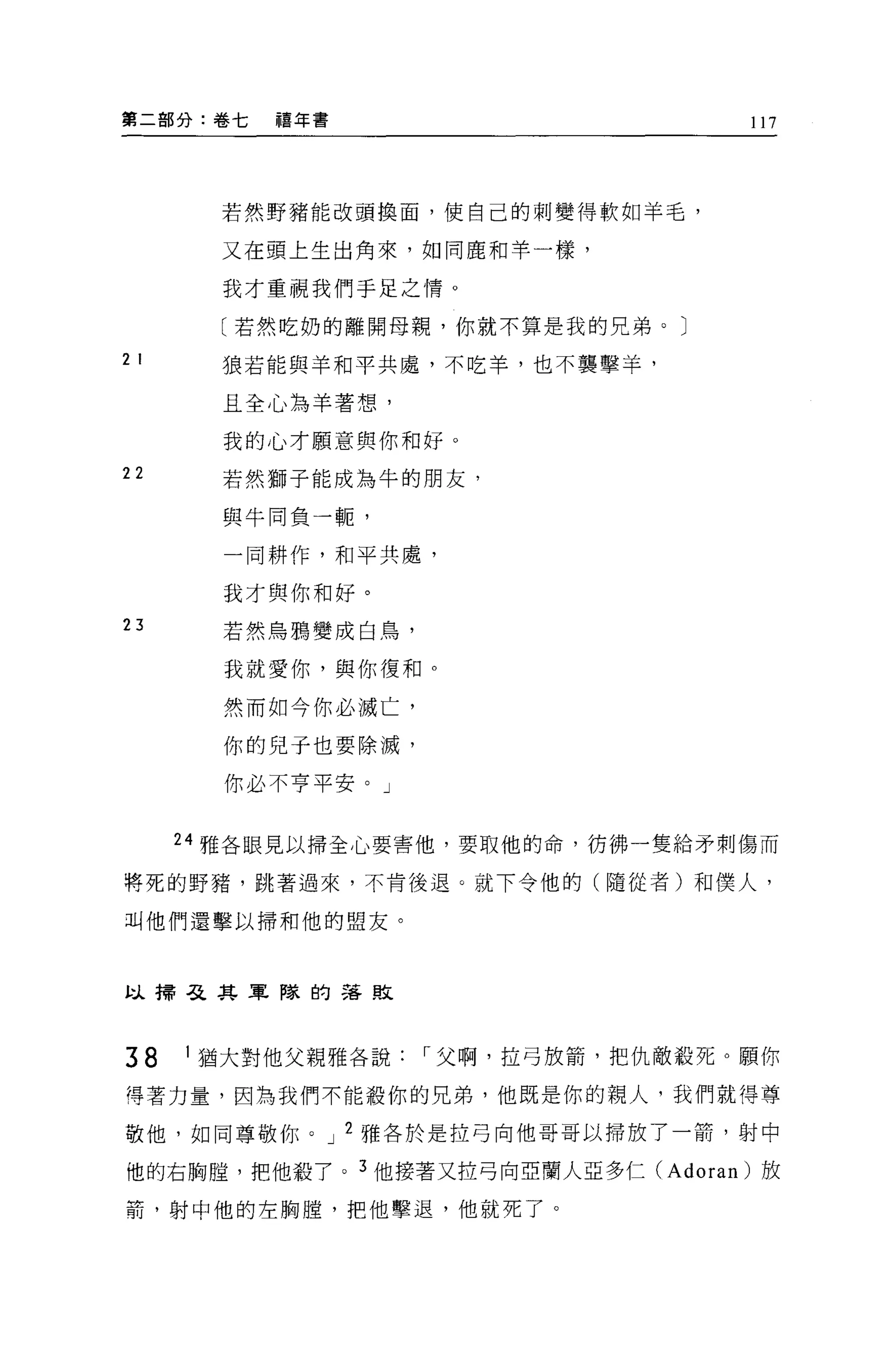 第二部分:卷七    禧年書                      117




        若然野豬能改頭換面，使自己的刺變得軟如羊毛，

        又在頭上生出角來，如同鹿和羊一樣，

        我才重視我們手足之情。

        〔若然吃奶的離開母親，你就不算是我的兄弟。〕

2 I     狼若能與羊和平共處，不吃羊，也不襲擊羊，

        且全心為羊著想，

        我的心才願意與你和好。
22      若然獅子能成為牛的朋友，

        與牛同負一輒，

        一同耕作，和平共處，

        我才與你和好。
23      若然烏鴉變成白鳥，

        我就愛你，與你復和。

        然而如今你必滅亡，

        你的兒子也要除滅，

        你必不亨平安。」


      24 雅各眼見以掃全心要害他，要取他的命，彷佛一隻給矛刺傷而

將死的野豬，跳著過來，不肯後退。就下令他的(隨從者)和僕人，

叫他們還擊以掃和他的盟友。



以掃弓之其軍隊的落敗




38    I ~菌大對他父親雅各說，.父啊，拉弓放箭，把仇敵殺死。願你

得著力量，因為我們不能殺你的兄弟，他既是你的親人，我們就得尊

敬他，如同尊敬你。 J 2 雅各於是拉弓向他哥哥以掃放了一箭，射中

他的右胸膛，把他殺了。 3 他接著又拉弓向亞蘭人亞多仁 (Adoran) 放

箭，射中他的左胸膛，把他擊退，他就死了。
 