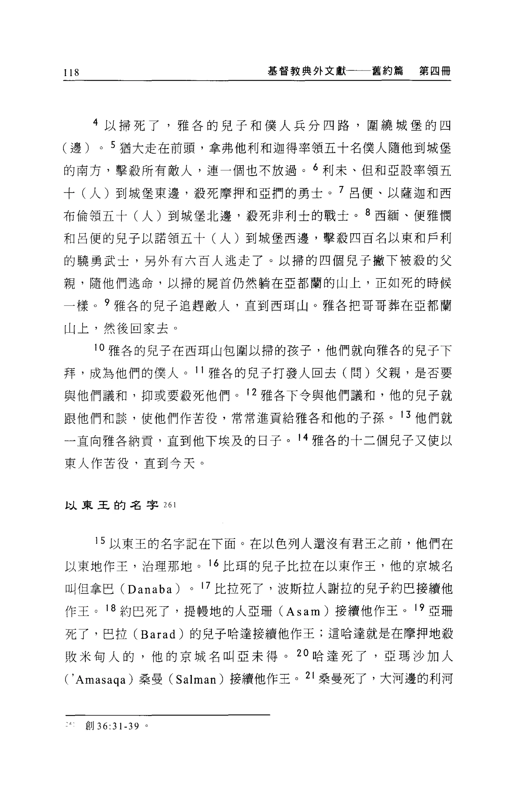 118                                基督教典外文獻   舊約篇   第四冊




       4 ，[;)、掃死了，雅各的兒子和僕人兵分四路，圍繞城堡的四

(邊)      0   5 猶大走在前頭，拿弗他利和迦得率領五十名僕人隨他到城堡

的南方，擊殺所有敵人，連一個也不放過。 6 利末、但和亞設率領五

十(人)到城堡東邊，殺死摩押和亞們的勇士。 7 呂便、以薩迦和西

布倫領五十(人)到城堡北邊，殺死非利士的戰土。 8 西緬、便雅憫

和呂便的兒子以諾領五十(人)到城堡西邊，擊般四百名以東和戶利

的騁勇武士，另外有六百人逃走了。以掃的四個兒子撇下被殺的父

親，隨他們逃命，以掃的屍首仍然躺在亞都蘭的山上，正如死的時候

一樣 o 9 雅各的兒子追趕敵人，直到西現山。雅各把哥哥葬在亞都蘭

山上，然後回家去。

       10 雅各的兒子在西耳山包圍以掃的孩子，他們就向雅各的兒子下

拜，成為他們的僕人。 11 雅各的兒子打發人回去(問)父親，是否要

與他們議和，抑或要殺死他們。 12 雅各下令與他們議和，他的兒子就

跟他們和談，使他們作苦役，常常進貢給雅各和他的子孫。 13 他們就

一直向雅各納貢，直到他下埃及的日子。 14 雅各的十二個兒子又使以

東人作苦役，直到今天。



以東玉的名字 261



        15 以東王的名字記在下面。在以色列人還沒有君王之前，他們在

以東地作主，治理那地。 16 比現的兒子比拉在以東作玉，他的京城名

叫但拿巴 (Danaba)         0   17
                               比拉死了，波斯拉人謝拉的見子約巴接續他
作王。 18 約巴死了，提體地的人亞珊 (A s am )接續他作玉。 19 亞珊

死了，巴拉 (Barad) 的兒子哈達接續他作王;這哈達就是在摩押地殺

敗米甸人的，他的京城名叫亞未得。 20 哈達死了，亞瑪沙加人

(' Amasaqa)      桑曼 (Salman) 接續他作王。 21 桑壘死了，大河邊的利河



      宜。 36:31-39 。
 